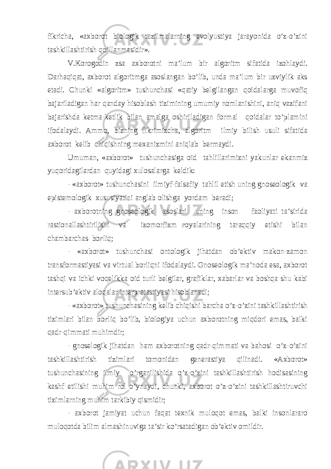 fikricha, «axborot biologik tuzilmalarning evolyustiya jarayonida o’z-o’zini tashkillashtirish qo’llanmasidir». V.Korogodin zsa axborotni ma’lum bir algoritm sifatida izohlaydi. Darhaqiqat, axborot algoritmga asoslangan bo’lib, unda ma’lum bir uzviylik aks etadi. Chunki «algoritm» tushunchasi «qatiy belgilangan qoidalarga muvofiq bajariladigan har qanday hisoblash tizimining umumiy nomlanishini, aniq vazifani bajarishda ketma-ketlik bilan amalga oshiriladigan formal qoidalar to’plamini ifodalaydi. Ammo, bizning fikrimizcha, algoritm ilmiy bilish usuli sifatida axborot kelib chiqishning mexanizmini aniqlab bermaydi. Umuman, «axborot» tushunchasiga oid tahlillarimizni yakunlar ekanmiz yuqoridagilardan quyidagi xulosalarga keldik: - «axborot» tushunchasini ilmiyf-falsafiy tahlil etish uning gnoseologik va epistemologik xususiyatini anglab olishga yordam beradi; - axborotning gnoseologik asoslari uning inson faoliyati ta’sirida rastionallashtirilishi va izomorfizm ғoyalarining taraqqiy etishi bilan chambarchas boғliq; - «axborot» tushunchasi ontologik jihatdan ob’ektiv makon-zamon transformastiyasi va virtual borliqni ifodalaydi. Gnoseologik ma’noda esa, axborot tashqi va ichki voqelikka oid turli belgilar, grafiklar, xabarlar va boshqa shu kabi intersub’ektiv aloqalar interpretastiyasi hisoblanadi; - «axborot» tushunchasining kelib chiqishi barcha o’z-o’zini tashkillashtirish tizimlari bilan boғliq bo’lib, biologiya uchun axborotning miqdori emas, balki qadr-qimmati muhimdir; - gnoselogik jihatdan ham axborotning qadr-qimmati va bahosi o’z-o’zini tashkillashtirish tizimlari tomonidan generastiya qilinadi. «Axborot» tushunchasining ilmiy o’rganilishida o’z-o’zini tashkillashtirish hodisasining kashf etilishi muhim rol o’ynaydi, chunki, axborot o’z-o’zini tashkillashtiruvchi tizimlarning muhim tarkibiy qismidir; - axborot jamiyat uchun faqat texnik muloqot emas, balki insonlararo muloqotda bilim almashinuviga ta’sir ko’rsatadigan ob’ektiv omildir. 