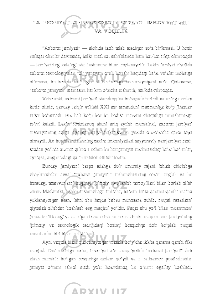 1.3. INSONIYAT UCHUN AXBOROTNING YANGI IMKONIYATLARI VA VOQELIK “Axborot jamiyati&#34; — alohida izoh talab etadigan so’z birikmasi. U hozir nafaqat olimlar davrasida, balki matbuot sahifalarida ham bot-bot tilga olinmoqda — jamiyatning kelajagi shu tushuncha bilan boғlanayotir. Lekin jamiyat rivojida axborot texnologiyalari roli yanayam ortib borishi haqidagi ba’zi va’zlar inobatga olinmasa, bu borada hali ilgari siljish ko’zga tashlanayotgani yo’q. Qolaversa, &#34;axborot jamiyati&#34; atamasini har kim o’zicha tushunib, istifoda qilmoqda. Vaholanki, axborot jamiyati shundoqqina bo’saғada turibdi va uning qanday kutib olinib, qanday talqin etilishi XXI asr tamadduni mazmuniga ko’p jihatdan ta’sir ko’rsatadi. Biz hali ko’p bor bu hodisa maғzini chaqishga urinishimizga to’ғri keladi. Lekin hozirdanoq shuni aniq aytish mumkinki, axborot jamiyati insoniyatning aqlga tayangan sa’y-harakatisiz Er yuzida o’z-o’zicha qaror topa olmaydi. Ax-borotlashtirishning zaxira imkoniyatlari sayyoraviy xamjamiyat baxt- saodati yo’lida xizmat qilmoғi uchun bu hamjamiyat tuzilmasidagi ba’zi bo’ғinlar, ayniqsa, ongimizdagi qoliplar isloh etilishi lozim. Bunday jamiyatni barpo etishga doir umumiy rejani ishlab chiqishga choғlanishdan avval &#34;axborot jamiyati&#34; tushunchasining o’zini anglab va bu boradagi tasavvurlarni bugungi ijtimoiy rivojlanish tamoyillari bilan boғlab olish zarur. Modomiki, ushbu tushunchaga turlicha, ba’zan hatto qarama-qarshi ma’no yuklanayotgan ekan, ishni shu haqda bahsu munozara ochib, nuqtai nazarlarni qiyoslab olishdan boshlash eng maqbul yo’ldir. Faqat shu yo’l bilan muammoni jamoatchilik ongi va qalbiga etkaza olish mumkin. Ushbu maqola ham jamiyatning ijtimoiy va texnologik tadrijidagi hozirgi bosqichga doir ko’plab nuqtai nazarlardan biri bilan tanishtiradi. Ayni vaqtda bizni qiziqtirayotgan masala bo’yicha ikkita qarama-qarshi fikr mavjud. Dastlabkisiga ko’ra, insoniyat o’z taraqqiyotida &#34;axborot jamiyati&#34; deb atash mumkin bo’lgan bosqichga qadam qo’ydi va u halizamon postindustrial jamiyat o’rnini ishғol etadi yoki hozirdanoq bu o’rinni egallay boshladi. 