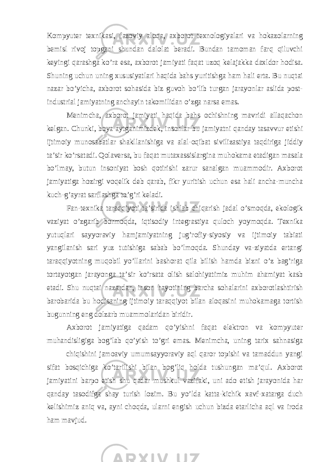 Kompyuter texnikasi, fazoviy aloqa, axborot texnologiyalari va hokazolarning bemisl rivoj topgani shundan dalolat beradi. Bundan tamoman farq qiluvchi keyingi qarashga ko’ra esa, axborot jamiyati faqat uzoq kelajakka daxldor hodisa. Shuning uchun uning xususiyatlari haqida bahs yuritishga ham hali erta. Bu nuqtai nazar bo’yicha, axborot sohasida biz guvoh bo’lib turgan jarayonlar aslida post- industrial jamiyatning anchayin takomilidan o’zga narsa emas. Menimcha, axborot jamiyati haqida bahs ochishning mavridi allaqachon kelgan. Chunki, boya aytganimizdek, insonlar bu jamiyatni qanday tasavvur etishi ijtimoiy munosabatlar shakllanishiga va alal-oqibat sivilizastiya taqdiriga jiddiy ta’sir ko’rsatadi. Qolaversa, bu faqat mutaxassislargina muhokama etadigan masala bo’lmay, butun insoniyat bosh qotirishi zarur sanalgan muammodir. Axborot jamiyatiga hozirgi voqelik deb qarab, fikr yuritish uchun esa hali ancha-muncha kuch-g’ayrat sarflashga to’g’ri keladi. Fan-texnika taraqqiyoti ta’sirida ishlab chiqarish jadal o’smoqda, ekologik vaziyat o’zgarib bormoqda, iqtisodiy integrastiya quloch yoymoqda. Texnika yutuqlari sayyoraviy hamjamiyatning jug’rofiy-siyosiy va ijtimoiy tabiati yangilanish sari yuz tutishiga sabab bo’lmoqda. Shunday va-ziyatda ertangi taraqqiyotning muqobil yo’llarini bashorat qila bilish hamda bizni o’z bag’riga tortayotgan jarayonga ta’sir ko’rsata olish salohiyatimiz muhim ahamiyat kasb etadi. Shu nuqtai nazardan, inson hayotining barcha sohalarini axborotlashtirish barobarida bu hodisaning ijtimoiy taraqqiyot bilan aloqasini muhokamaga tortish bugunning eng dolzarb muammolaridan biridir. Axborot jamiyatiga qadam qo’yishni faqat elektron va kompyuter muhandisligiga bog’lab qo’yish to’gri emas. Menimcha, uning tarix sahnasiga chiqishini jamoaviy umumsayyoraviy aql qaror topishi va tamaddun yangi sifat bosqichiga ko’tarilishi bilan bog’liq holda tushungan ma’qul. Axborot jamiyatini barpo etish shu qadar mushkul vazifaki, uni ado etish jarayonida har qanday tasodifga shay turish lozim. Bu yo’lda katta-kichik xavf-xatarga duch kelishimiz aniq va, ayni choqda, ularni engish uchun bizda etarlicha aql va iroda ham mavjud. 