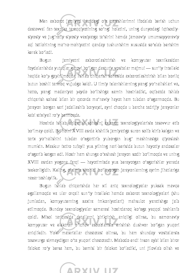 Men axborot jamiyati haqidagi o’z qarashlarimni ifodalab berish uchun dastavval fan-texnika taraqqiyotining so’ngi holatini, uning dunyodagi iqtisodiy- siyosiy va jug’rofiy-siyosiy vaziyatga ta’sirini hamda jamoaviy umumsayyoraviy aql istilohining ma’no-mohiyatini qanday tushunishim xususida so’zlab berishim kerak bo’ladi. Bugun jamiyatni axborotlashtirish va kompyuter texnikasidan foydalanishda yutuqlar garovi bo’lgan dasturiy vositalar majmui — sun’iy intellekt haqida ko’p gapirilmoqda. Ishlab chiqarish sohasida axborotlashtirish bilan boғliq butun boshli tarmoq vujudga keldi. U ilmiy izlanishlarning yangi yo’nalishlari va, hatto, yangi madaniyat paydo bo’lishiga zamin hozirladiki, oqibatda ishlab chiqarish sohasi bilan bir qatorda ma’naviy hayot ham tubdan o’zgarmoqda. Bu jarayon borgan sari jadallashib boryapti, ayni choqda u barcha tadrijiy jarayonlar kabi stixiyali ro’y bermoqda. Hozirda ishlab chiqarish sohasini axborot texnologiyalarisiz tasavvur etib bo’lmay qoldi. Bu holni XVIII asrda kishilik jamiyatiga suron solib kirib kelgan va tarix yo’nalishini tubdan o’zgartirib yuborgan bug’ mashinasiga qiyoslash mumkin. Mazkur ixtiro tufayli yuz yilning nari-berisida butun hayotiy andozalar o’zgarib ketgan edi. Hozir ham shunga o’xshash jarayon sodir bo’lmoqda va uning XVIII asrdan yagona farqi — hayotimizda yuz berayotgan o’zgarishlar yanada tezkorligidir. Keling, o’zimiz shohidi bo’layotgan jarayonlarning ayrim jihatlariga nazar tashlaylik. Bugun ishlab chiqarishda har xil aniq texnologiyalar yuksak mavqe egallamoqda va ular orqali sun’iy intellekt hamda axborot texnologiyalari (shu jumladan, kompyuterning zaxira imkoniyatlari) mahsulot yaratishga jalb etilmoqda. Bunday texnologiyalar samarasi hozirdanoq ko’zga yaqqol tashlanib qoldi. Misol tariqasida detallarni biriktirish aniqligi olinsa, bu zamonaviy kompyuter va elektron o’lchov asboblarisiz erishish dushvor bo’lgan yuqori aniqlikdir. Yoki materiallar chastotasi olinsa, bu ham shunday vositalarsiz tasavurga siғmaydigan o’ta yuqori chastotadir. Mabodo endi inson aybi bilan biror falokat ro’y bersa ham, bu bemisl bir falokat bo’ladiki, uni jilovlab olish va 