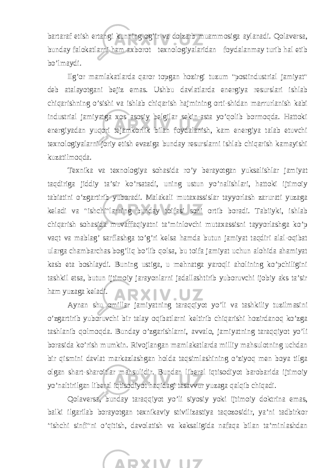 bartaraf etish ertangi kunning og’ir va dolzarb muammosiga aylanadi. Qolaversa, bunday falokatlarni ham axborot texnologiyalaridan foydalanmay turib hal etib bo’lmaydi. Ilg’or mamlakatlarda qaror topgan hozirgi tuzum &#34;postindustrial jamiyat&#34; deb atalayotgani bejiz emas. Ushbu davlatlarda energiya resurslari ishlab chiqarishning o’sishi va ishlab chiqarish hajmining orti-shidan maғrurlanish kabi industrial jamiyatga xos asosiy belgilar sekin-asta yo’qolib bormoqda. Hattoki energiyadan yuqori tejamkorlik bilan foydalanish, kam energiya talab etuvchi texnologiyalarni joriy etish evaziga bunday resurslarni ishlab chiqarish kamayishi kuzatilmoqda. Texnika va texnologiya sohasida ro’y berayotgan yuksalishlar jamiyat taqdiriga jiddiy ta’sir ko’rsatadi, uning ustun yo’nalishlari, hattoki ijtimoiy tabiatini o’zgartirib yuboradi. Malakali mutaxassislar tayyorlash zarurati yuzaga keladi va &#34;ishchi&#34;larning bunday toifasi soni ortib boradi. Tabiiyki, ishlab chiqarish sohasida muvaffaqiyatni ta’minlovchi mutaxassisni tayyorlashga ko’p vaqt va mablag’ sarflashga to’g’ri kelsa hamda butun jamiyat taqdiri alal-oqibat ularga chambarchas bog’liq bo’lib qolsa, bu toifa jamiyat uchun alohida ahamiyat kasb eta boshlaydi. Buning ustiga, u mehnatga yaroqli aholining ko’pchiligini tashkil etsa, butun ijtimoiy jarayonlarni jadallashtirib yuboruvchi ijobiy aks ta’sir ham yuzaga keladi. Aynan shu omillar jamiyatning taraqqiyot yo’li va tashkiliy tuzilmasini o’zgartirib yuboruvchi bir talay oqibatlarni keltirib chiqarishi hozirdanoq ko’zga tashlanib qolmoqda. Bunday o’zgarishlarni, avvalo, jamiyatning taraqqiyot yo’li borasida ko’rish mumkin. Rivojlangan mamlakatlarda milliy mahsulotning uchdan bir qismini davlat markazlashgan holda taqsimlashining o’ziyoq men boya tilga olgan shart-sharoitlar mahsulidir. Bundan liberal iqtisodiyot barobarida ijtimoiy yo’naltirilgan liberal iqtisodiyot haqidagi tasavvur yuzaga qalqib chiqadi. Qolaversa, bunday taraqqiyot yo’li siyosiy yoki ijtimoiy doktrina emas, balki ilgarilab borayotgan texnikaviy stivilizastiya taqozosidir, ya’ni tadbirkor &#34;ishchi sinfi&#34;ni o’qitish, davolatish va keksaligida nafaqa bilan ta’minlashdan 