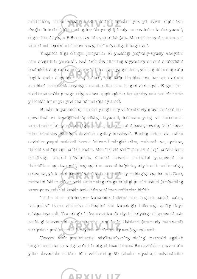 manfaatdor, tamom-vassalom. Shu o’rinda bundan yuz yil avval kapitalizm rivojlanib borishi bilan uning baғrida yangi ijtimoiy munosabatlar kurtak yozadi, degan fikrni aytgan E.Bernshteynni eslab o’tish joiz. Marksistlar ayni shu qarashi sababli uni &#34;opportunistlar va renegatlar&#34; ro’yxatiga tirkagan edi. Yuqorida tilga olingan jarayonlar Er yuzidagi jug’rofiy-siyosiy vaziyatni ham o’zgartirib yuboradi. Endilikda davlatlarning sayyoraviy ehromi cho’qqisini hozirgidek eng ko’p qurol-yaroғ ishlab chiqarayotgan ham, yer bag’ridan eng ko’p boylik qazib olayotgan ham, hattoki, eng ko’p hisoblash va boshqa elektron asboblari ishlab chiqarayotgan mamlakatlar ham ishg’ol etolmaydi. Bugun fan- texnika sohasida yuzaga kelgan ahvol quyidagicha: har qanday nou-hau bir necha yil ichida butun yer yuzi aholisi mulkiga aylanadi. Bundan buyon oldingi marrani yangi ilmiy va texnikaviy g’oyalarni qo’llab- quvvatlash va hayotga tatbiq etishga layoqatli, batamom yangi va mukammal sanoat mahsuloti yarata oladigan hamda bu mahsulotni bozor, avvalo, ichki bozor bilan ta’minlay biladigan davlatlar egallay boshlaydi. Buning uchun esa ushbu davlatlar yuqori malakali hamda intizomli minglab olim, muhandis va, ayniqsa, &#34;ishchi sinfi&#34;ga ega bo’lishi lozim. Men &#34;ishchi sinfi&#34; atamasini iloji boricha kam ishlatishga harakat qilyapman. Chunki bevosita mahsulot yaratuvchi bu &#34;ishchi&#34;larning aksariyati, bugungi kun mezoni bo’yicha, oliy texnik ma’lumotga, qolaversa, yirik ichki bozorni yaratish uchun mo’may mablag’ga ega bo’ladi. Zero, mahsulot ishlab chiqaruvchi qatlamning o’ziga to’qligi postindustrial jamiyatning sarmoya aylanishini keskin tezlashtiruvchi &#34;zarurat&#34;lardan biridir. Ta’lim bilan bab-baravar texnologik intizom ham anglana boradi, zotan, &#34;chap-dast&#34; ishlab chiqarish alal-oqibat shu texnologik intizomga qat’iy rioya etishga tayanadi. Texnologik intizom esa texnik niyatni ro’yobga chiqaruvchi usta haqidagi tasavvur bilan chambarchas bog’liqdir. Ustalarni (ommaviy mahoratni) tarbiyalash postindustrial jamiyatda muhim milliy vazifaga aylanadi. Tayvan hozir postindustrial stivilizastiyaning oldingi marrasini egallab turgan mamlakatlar safiga qo’shilib olgani tasodif emas. Bu davlatda bir necha o’n yillar davomida maktab bitiruvchilarining 30 foizdan ziyodroғi universitetlar 