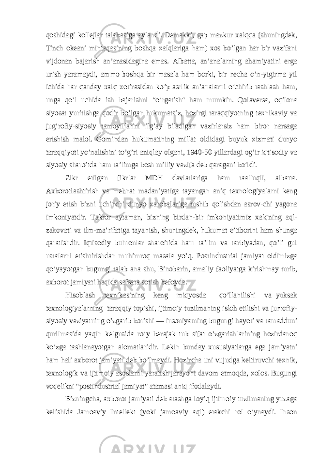 qoshidagi kollejlar talabasiga aylandi. Demakki, gap mazkur xalqqa (shuningdek, Tinch okeani mintaqasining boshqa xalqlariga ham) xos bo’lgan har bir vazifani vijdonan bajarish an’anasidagina emas. Albatta, an’analarning ahamiyatini erga urish yaramaydi, ammo boshqa bir masala ham borki, bir necha o’n-yigirma yil ichida har qanday xalq xotirasidan ko’p asrlik an’analarni o’chirib tashlash ham, unga qo’l uchida ish bajarishni &#34;o’rgatish&#34; ham mumkin. Qolaversa, oqilona siyosat yuritishga qodir bo’lgan hukumatsiz, hozirgi taraqqiyotning texnikaviy va jug’rofiy-siyosiy tamoyillarini ilg’ay biladigan vazirlarsiz ham biror narsaga erishish malol. Gomindan hukumatining millat oldidagi buyuk xizmati dunyo taraqqiyoti yo’nalishini to’g’ri aniqlay olgani, 1940-50 yillardagi og’ir iqtisodiy va siyosiy sharoitda ham ta’limga bosh milliy vazifa deb qaragani bo’ldi. Zikr etilgan fikrlar MDH davlatlariga ham taalluqli, albatta. Axborotlashtirish va mehnat madaniyatiga tayangan aniq texnologiyalarni keng joriy etish bizni uchinchi dunyo xarobalariga tushib qolishdan asrov-chi yagona imkoniyatdir. Takror aytaman, bizning birdan-bir imkoniyatimiz xalqning aql- zakovati va ilm-ma’rifatiga tayanish, shuningdek, hukumat e’tiborini ham shunga qaratishdir. Iqtisodiy buhronlar sharoitida ham ta’lim va tarbiyadan, qo’li gul ustalarni etishtirishdan muhimroq masala yo’q. Postindustrial jamiyat oldimizga qo’yayotgan bugungi talab ana shu, Binobarin, amaliy faoliyatga kirishmay turib, axborot jamiyati haqida safsata sotish befoyda. Hisoblash texnikasining keng miqyosda qo’llanilishi va yuksak texnologiyalarning taraqqiy topishi, ijtimoiy tuzilmaning isloh etilishi va juғrofiy- siyosiy vaziyatning o’zgarib borishi — insoniyatning bugungi hayoti va tamadduni qurilmasida yaqin kelgusida ro’y berajak tub sifat o’zgarishlarining hozirdanoq ko’zga tashlanayotgan alomatlaridir. Lekin bunday xususiyatlarga ega jamiyatni ham hali axborot jamiyati deb bo’lmaydi. Hozircha uni vujudga keltiruvchi texnik, texnologik va ijtimoiy asoslarni yaratish jarayoni davom etmoqda, xolos. Bugungi voqelikni &#34;postindustrial jamiyat&#34; atamasi aniq ifodalaydi. Bizningcha, axborot jamiyati deb atashga loyiq ijtimoiy tuzilmaning yuzaga kelishida Jamoaviy Intellekt (yoki jamoaviy aql) etakchi rol o’ynaydi. Inson 