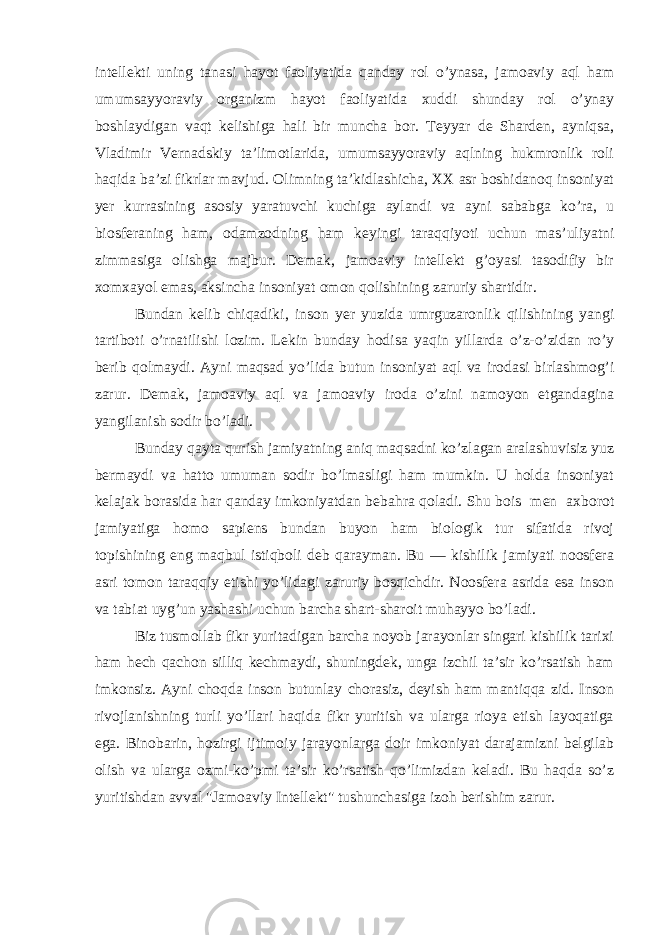 intellekti uning tanasi hayot faoliyatida qanday rol o’ynasa, jamoaviy aql ham umumsayyoraviy organizm hayot faoliyatida xuddi shunday rol o’ynay boshlaydigan vaqt kelishiga hali bir muncha bor. Teyyar de Sharden, ayniqsa, Vladimir Vernadskiy ta’limotlarida, umumsayyoraviy aqlning hukmronlik roli haqida ba’zi fikrlar mavjud. Olimning ta’kidlashicha, XX asr boshidanoq insoniyat yer kurrasining asosiy yaratuvchi kuchiga aylandi va ayni sababga ko’ra, u biosferaning ham, odamzodning ham keyingi taraqqiyoti uchun mas’uliyatni zimmasiga olishga majbur. Demak, jamoaviy intellekt g’oyasi tasodifiy bir xomxayol emas, aksincha insoniyat omon qolishining zaruriy shartidir. Bundan kelib chiqadiki, inson yer yuzida umrguzaronlik qilishining yangi tartiboti o’rnatilishi lozim. Lekin bunday hodisa yaqin yillarda o’z-o’zidan ro’y berib qolmaydi. Ayni maqsad yo’lida butun insoniyat aql va irodasi birlashmog’i zarur. Demak, jamoaviy aql va jamoaviy iroda o’zini namoyon etgandagina yangilanish sodir bo’ladi. Bunday qayta qurish jamiyatning aniq maqsadni ko’zlagan aralashuvisiz yuz bermaydi va hatto umuman sodir bo’lmasligi ham mumkin. U holda insoniyat kelajak borasida har qanday imkoniyatdan bebahra qoladi. Shu bois men axborot jamiyatiga homo sapiens bundan buyon ham biologik tur sifatida rivoj topishining eng maqbul istiqboli deb qarayman. Bu — kishilik jamiyati noosfera asri tomon taraqqiy etishi yo’lidagi zaruriy bosqichdir. Noosfera asrida esa inson va tabiat uyg’un yashashi uchun barcha shart-sharoit muhayyo bo’ladi. Biz tusmollab fikr yuritadigan barcha noyob jarayonlar singari kishilik tarixi ham hech qachon silliq kechmaydi, shuningdek, unga izchil ta’sir ko’rsatish ham imkonsiz. Ayni choqda inson butunlay chorasiz, deyish ham mantiqqa zid. Inson rivojlanishning turli yo’llari haqida fikr yuritish va ularga rioya etish layoqatiga ega. Binobarin, hozirgi ijtimoiy jarayonlarga doir imkoniyat darajamizni belgilab olish va ularga ozmi-ko’pmi ta’sir ko’rsatish qo’limizdan keladi. Bu haqda so’z yuritishdan avval &#34;Jamoaviy Intellekt&#34; tushunchasiga izoh berishim zarur. 