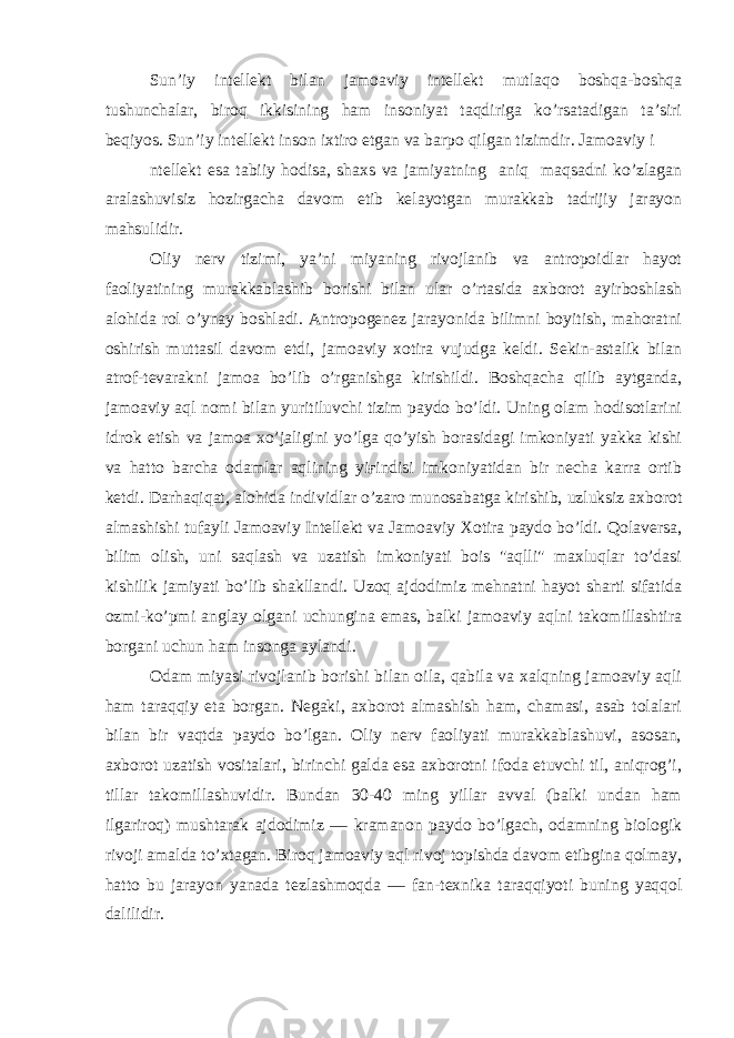 Sun’iy intellekt bilan jamoaviy intellekt mutlaqo boshqa-boshqa tushunchalar, biroq ikkisining ham insoniyat taqdiriga ko’rsatadigan ta’siri beqiyos. Sun’iy intellekt inson ixtiro etgan va barpo qilgan tizimdir. Jamoaviy i ntellekt esa tabiiy hodisa, shaxs va jamiyatning aniq maqsadni ko’zlagan aralashuvisiz hozirgacha davom etib kelayotgan murakkab tadrijiy jarayon mahsulidir. Oliy nerv tizimi, ya’ni miyaning rivojlanib va antropoidlar hayot faoliyatining murakkablashib borishi bilan ular o’rtasida axborot ayirboshlash alohida rol o’ynay boshladi. Antropogenez jarayonida bilimni boyitish, mahoratni oshirish muttasil davom etdi, jamoaviy xotira vujudga keldi. Sekin-astalik bilan atrof-tevarakni jamoa bo’lib o’rganishga kirishildi. Boshqacha qilib aytganda, jamoaviy aql nomi bilan yuritiluvchi tizim paydo bo’ldi. Uning olam hodisotlarini idrok etish va jamoa xo’jaligini yo’lga qo’yish borasidagi imkoniyati yakka kishi va hatto barcha odamlar aqlining yiғindisi imkoniyatidan bir necha karra ortib ketdi. Darhaqiqat, alohida individlar o’zaro munosabatga kirishib, uzluksiz axborot almashishi tufayli Jamoaviy Intellekt va Jamoaviy Xotira paydo bo’ldi. Qolaversa, bilim olish, uni saqlash va uzatish imkoniyati bois &#34;aqlli&#34; maxluqlar to’dasi kishilik jamiyati bo’lib shakllandi. Uzoq ajdodimiz mehnatni hayot sharti sifatida ozmi-ko’pmi anglay olgani uchungina emas, balki jamoaviy aqlni takomillashtira borgani uchun ham insonga aylandi. Odam miyasi rivojlanib borishi bilan oila, qabila va xalqning jamoaviy aqli ham taraqqiy eta borgan. Negaki, axborot almashish ham, chamasi, asab tolalari bilan bir vaqtda paydo bo’lgan. Oliy nerv faoliyati murakkablashuvi, asosan, axborot uzatish vositalari, birinchi galda esa axborotni ifoda etuvchi til, aniqrog’i, tillar takomillashuvidir. Bundan 30-40 ming yillar avval (balki undan ham ilgariroq) mushtarak ajdodimiz — kramanon paydo bo’lgach, odamning biologik rivoji amalda to’xtagan. Biroq jamoaviy aql rivoj topishda davom etibgina qolmay, hatto bu jarayon yanada tezlashmoqda — fan-texnika taraqqiyoti buning yaqqol dalilidir. 