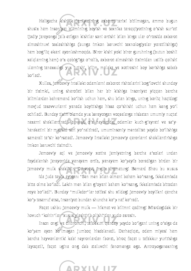 Haligacha kishilik jamiyatining axborot tarixi bitilmagan, ammo bugun shusiz ham insoniyat bilimining boyish va texnika taraqqiyotining o’sish sur’ati ijodiy jarayonga jalb etilgan kishilar soni ortishi bilan birga ular o’rtasida axborot almashinuvi tezlashishiga (bunga imkon beruvchi texnologiyalar yaratilishiga) ham bog’liq ekani ayonlashmoqda. Biror kishi yoki biror guruhning (butun boshli xalqlarning ham) o’z qobig’iga o’ralib, axborot almashish tizimidan uzilib qolishi ularning tanazzulga yuz tutishi, bilim, malaka va xotirasini boy berishiga sabab bo’ladi. Xullas, jamoaviy intellekt odamlarni axborot rishtalarini bog’lovchi shunday bir tizimki, uning sharofati bilan har bir kishiga insoniyat yiqqan barcha bilimlardan bahramand bo’lish uchun ham, shu bilan birga, uning borliq haqidagi mavjud tasavvurlarni yanada boyitishga hissa qo’shishi uchun ham keng yo’l ochiladi. Bunday tizim olamda yuz berayotgan voqealarga nisbatan umumiy nuqtai nazarni shakllantiradi. bu esa, o’z navbatida, odamlar kuch-g’ayrati va sa’y- harakatini bir maqsad sari yo’naltiradi, umuminsoniy mentalitet paydo bo’lishiga samarali ta’sir ko’rsatadi. Jamoaviy Intellekt jamoaviy qarorlarni shakllantirishga imkon beruvchi tizimdir. Jamoaviy aql va jamoaviy xotira jamiyatning barcha a’zolari undan foydalanish jarayonida yanayam ortib, yanayam ko’payib boradigan birdan bir jamoaviy mulk shaklidir. Darvoqe, ingliz dramaturgi Bernard Shou bu xusus ida juda topib aytgan: &#34;Sen men bilan olmani baham ko’rsang, ikkalamizda bitta olma bo’ladi. Lekin men bilan g’oyani baham ko’rsang, ikkalamizda bittadan ғoya bo’ladi&#34;. Bunday &#34;mulkdor&#34;lar toifasi shu xildagi jamoaviy boylikni qancha ko’p tasarruf etsa, insoniyat bundan shuncha ko’p naf ko’radi. Faqat ushbu jamoaviy mulk — hikmat va bilimni qadimgi Misrdagidek bir hovuch &#34;kohin&#34;lar &#34;xususiylashtirib olishi&#34;dan xudo asrasin. Inson ongi va chunonchi, tafakkuri qanday paydo bo’lgani uning o’ziga-da ko’pam ayon bo’lmagan jumboq hisoblanadi. Darhaqiqat, odam miyasi ham barcha hayvonlarniki kabi neyronlardan iborat, biroq faqat u tafakkur yuritishga layoqatli, faqat ugina ong deb ataluvchi fenomenga ega. Antropogenezning 