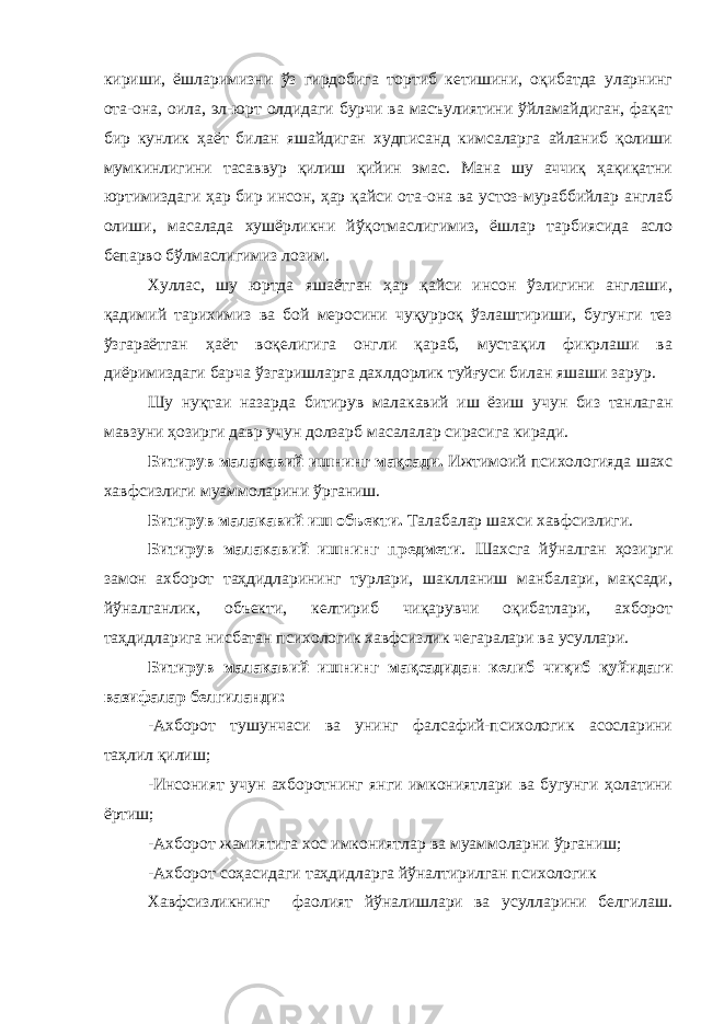 кириши, ёшларимизни ўз гирдобига тортиб кетишини, оқибатда уларнинг ота-она, оила, эл-юрт олдидаги бурчи ва масъулиятини ўйламайдиган, фақат бир кунлик ҳаёт билан яшайдиган худписанд кимсаларга айланиб қолиши мумкинлигини тасаввур қилиш қийин эмас. Мана шу аччиқ ҳақиқатни юртимиздаги ҳар бир инсон, ҳар қайси ота-она ва устоз-мураббийлар англаб олиши, масалада хушёрликни йўқотмаслигимиз, ёшлар тарбиясида асло бепарво бўлмаслигимиз лозим. Хуллас, шу юртда яшаётган ҳар қайси инсон ўзлигини англаши, қадимий тарихимиз ва бой меросини чуқурроқ ўзлаштириши, бугунги тез ўзгараётган ҳаёт воқелигига онгли қараб, мустақил фикрлаши ва диёримиздаги барча ўзгаришларга дахлдорлик туйғуси билан яшаши зарур. Шу нуқтаи назарда битирув малакавий иш ёзиш учун биз танлаган мавзуни ҳозирги давр учун долзарб масалалар сирасига киради. Битирув малакавий ишнинг мақсади. Ижтимоий психологияда шахс хавфсизлиги муаммоларини ўрганиш. Битирув малакавий иш объекти. Талабалар шахси хавфсизлиги. Битирув малакавий ишнинг предмети . Шахсга йўналган ҳозирги замон ахборот таҳдидларининг турлари, шаклланиш манбалари, мақсади, йўналганлик, объекти, келтириб чиқарувчи оқибатлари, ахборот таҳдидларига нисбатан психологик хавфсизлик чегаралари ва усуллари. Битирув малакавий ишнинг мақсадидан келиб чиқиб қуйидаги вазифалар белгиланди: -Ахборот тушунчаси ва унинг фалсафий-психологик асосларини таҳлил қилиш; -Инсоният учун ахборотнинг янги имкониятлари ва бугунги ҳолатини ёртиш; -Ахборот жамиятига хос имкониятлар ва муаммоларни ўрганиш; -Ахборот соҳасидаги таҳдидларга йўналтирилган психологик Хавфсизликнинг фаолият йўналишлари ва усулларини белгилаш. 