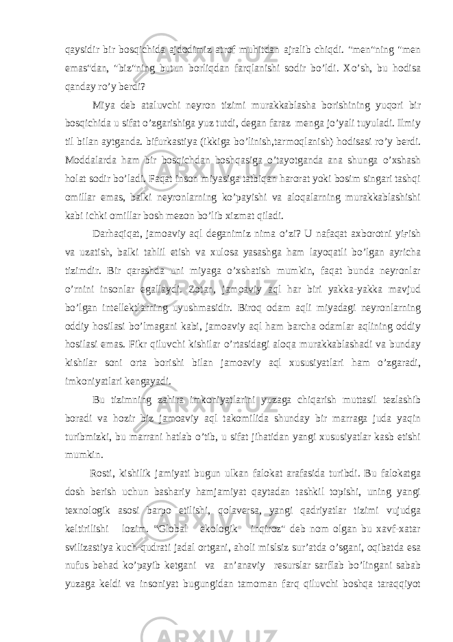 qaysidir bir bosqichida ajdodimiz atrof muhitdan ajralib chiqdi. &#34;men&#34;ning &#34;men emas&#34;dan, &#34;biz&#34;ning butun borliqdan farqlanishi sodir bo’ldi. Xo’sh, bu hodisa qanday ro’y berdi? Miya deb ataluvchi neyron tizimi murakkablasha borishining yuqori bir bosqichida u sifat o’zgarishiga yuz tutdi, degan faraz menga jo’yali tuyuladi. Ilmiy til bilan aytganda. bifurkastiya (ikkiga bo’linish,tarmoqlanish) hodisasi ro’y berdi. Moddalarda ham bir bosqichdan boshqasiga o’tayotganda ana shunga o’xshash holat sodir bo’ladi. Faqat inson miyasiga tatbiqan harorat yoki bosim singari tashqi omillar emas, balki neyronlarning ko’payishi va aloqalarning murakkablashishi kabi ichki omillar bosh mezon bo’lib xizmat qiladi. Darhaqiqat, jamoaviy aql deganimiz nima o’zi? U nafaqat axborotni yiғish va uzatish, balki tahlil etish va xulosa yasashga ham layoqatli bo’lgan ayricha tizimdir. Bir qarashda uni miyaga o’xshatish mumkin, faqat bunda neyronlar o’rnini insonlar egallaydi. Zotan, jamoaviy aql har biri yakka-yakka mavjud bo’lgan intellektlarning uyushmasidir. Biroq odam aqli miyadagi neyronlarning oddiy hosilasi bo’lmagani kabi, jamoaviy aql ham barcha odamlar aqlining oddiy hosilasi emas. Fikr qiluvchi kishilar o’rtasidagi aloqa murakkablashadi va bunday kishilar soni orta borishi bilan jamoaviy aql xususiyatlari ham o’zgaradi, imkoniyatlari kengayadi. Bu tizimning zahira imkoniyatlarini yuzaga chiqarish muttasil tezlashib boradi va hozir biz jamoaviy aql takomilida shunday bir marraga juda yaqin turibmizki, bu marrani hatlab o’tib, u sifat jihatidan yangi xususiyatlar kasb etishi mumkin. Rosti, kishilik jamiyati bugun ulkan falokat arafasida turibdi. Bu falokatga dosh berish uchun bashariy hamjamiyat qaytadan tashkil topishi, uning yangi texnologik asosi barpo etilishi, qolaversa, yangi qadriyatlar tizimi vujudga keltirilishi lozim. “Global ekologik inqiroz&#34; deb nom olgan bu xavf-xatar svilizastiya kuch-qudrati jadal ortgani, aholi mislsiz sur’atda o’sgani, oqibatda esa nufus behad ko’payib ketgani va an’anaviy resurslar sarflab bo’lingani sabab yuzaga keldi va insoniyat bugungidan tamoman farq qiluvchi boshqa taraqqiyot 