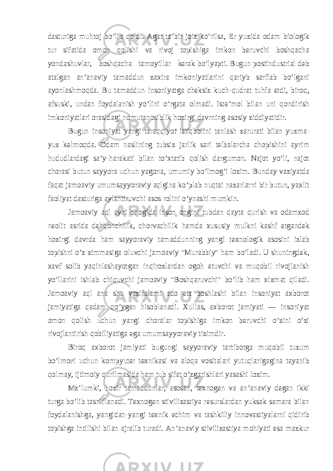 dasturiga muhtoj bo’lib qoldi. Agar ta’bir joiz ko’rilsa, Er yuzida odam biologik tur sifatida omon qolishi va rivoj topishiga imkon beruvchi boshqacha yondashuvlar, boshqacha tamoyillar kerak bo’lyapti. Bugun postindustrial deb atalgan an’anaviy tamaddun zaxira imkoniyatlarini qariyb sarflab bo’lgani ayonlashmoqda. Bu tamaddun insoniyatga cheksiz kuch-qudrat tuhfa etdi, biroq, afsuski, undan foydalanish yo’lini o’rgata olmadi. Iste’mol bilan uni qondirish imkoniyatlari orasidagi nomutanosiblik hozirgi davrning asosiy ziddiyatidir. Bugun insoniyat yangi taraqqiyot istiqbolini tanlash zarurati bilan yuzma- yuz kelmoqda. Odam naslining tubsiz jarlik sari telbalarcha chopishini ayrim hududlardagi sa’y-harakati bilan to’xtatib qolish dargumon. Najot yo’li, najot chorasi butun sayyora uchun yagona, umumiy bo’lmog’i lozim. Bunday vaziyatda faqat jamoaviy umumsayyoraviy aqlgina ko’plab nuqtai nazarlarni bir butun, yaxlit faoliyat dasturiga aylantiruvchi asos rolini o’ynashi mumkin. Jamoaviy aql ayni chog’da inson ongini tubdan qayta qurish va odamzod neolit asrida dehqonchilik, chorvachilik hamda xususiy mulkni kashf etgandek hozirgi davrda ham sayyoraviy tamaddunning yangi texnologik asosini izlab topishni o’z zimmasiga oluvchi jamoaviy &#34;Murabbiy&#34; ham bo’ladi. U shuningdek, xavf solib yaqinlashayotgan inqirozlardan ogoh etuvchi va muqobil rivojlanish yo’llarini ishlab chiquvchi jamoaviy &#34;Boshqaruvchi&#34; bo’lib ham xizmat qiladi. Jamoaviy aql ana shu vazifalarni ado eta boshlashi bilan insoniyat axborot jamiyatiga qadam qo’ygan hisoblanadi. Xullas, axborot jamiyati — insoniyat omon qolish uchun yangi choralar topishiga imkon beruvchi o’zini o’zi rivojlantirish qobiliyatiga ega umumsayyoraviy tizimdir. Biroq axborot jamiyati bugungi sayyoraviy tartibotga muqobil tuzum bo’lmoғi uchun kompyuter texnikasi va aloqa vositalari yutuqlarigagina tayanib qolmay, ijtimoiy qurilmasida ham tub sifat o’zgarishlari yasashi lozim. Mz’lumki, hozir tamaddunlar, asosan, texnogen va an’anaviy degan ikki turga bo’lib tasniflanadi. Texnogen stivilizastiya resurslardan yuksak samara bilan foydalanishga, yangidan-yangi texnik echim va tashkiliy innovastiyalarni qidirib topishga intilishi bilan ajralib turadi. An’anaviy stivilizastiya mohiyati esa mazkur 