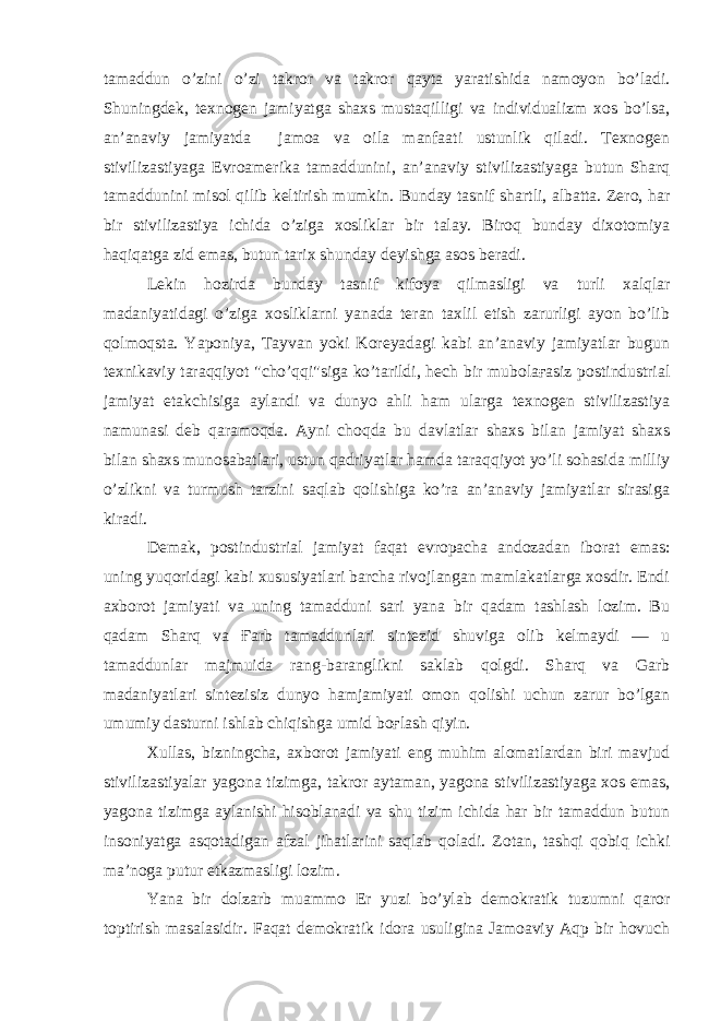 tamaddun o’zini o’zi takror va takror qayta yaratishida namoyon bo’ladi. Shuningdek, texnogen jamiyatga shaxs mustaqilligi va individualizm xos bo’lsa, an’anaviy jamiyatda jamoa va oila manfaati ustunlik qiladi. Texnogen stivilizastiyaga Evroamerika tamaddunini, an’anaviy stivilizastiyaga butun Sharq tamaddunini misol qilib keltirish mumkin. Bunday tasnif shartli, albatta. Zero, har bir stivilizastiya ichida o’ziga xosliklar bir talay. Biroq bunday dixotomiya haqiqatga zid emas, butun tarix shunday deyishga asos beradi. Lekin hozirda bunday tasnif kifoya qilmasligi va turli xalqlar madaniyatidagi o’ziga xosliklarni yanada teran taxlil etish zarurligi ayon bo’lib qolmoqsta. Yaponiya, Tayvan yoki Koreyadagi kabi an’anaviy jamiyatlar bugun texnikaviy taraqqiyot &#34;cho’qqi&#34;siga ko’tarildi, hech bir mubolaғasiz postindustrial jamiyat etakchisiga aylandi va dunyo ahli ham ularga texnogen stivilizastiya namunasi deb qaramoqda. Ayni choqda bu davlatlar shaxs bilan jamiyat shaxs bilan shaxs munosabatlari, ustun qadriyatlar hamda taraqqiyot yo’li sohasida milliy o’zlikni va turmush tarzini saqlab qolishiga ko’ra an’anaviy jamiyatlar sirasiga kiradi. Demak, postindustrial jamiyat faqat evropacha andozadan iborat emas: uning yuqoridagi kabi xususiyatlari barcha rivojlangan mamlakatlarga xosdir. Endi axborot jamiyati va uning tamadduni sari yana bir qadam tashlash lozim. Bu qadam Sharq va Ғarb tamaddunlari sintezid shuviga olib kelmaydi — u tamaddunlar majmuida rang-baranglikni saklab qolgdi. Sharq va Garb madaniyatlari sintezisiz dunyo hamjamiyati omon qolishi uchun zarur bo’lgan umumiy dasturni ishlab chiqishga umid boғlash qiyin. Xullas, bizningcha, axborot jamiyati eng muhim alomatlardan biri mavjud stivilizastiyalar yagona tizimga, takror aytaman, yagona stivilizastiyaga xos emas, yagona tizimga aylanishi hisoblanadi va shu tizim ichida har bir tamaddun butun insoniyatga asqotadigan afzal jihatlarini saqlab qoladi. Zotan, tashqi qobiq ichki ma’noga putur etkazmasligi lozim. Yana bir dolzarb muammo Er yuzi bo’ylab demokratik tuzumni qaror toptirish masalasidir. Faqat demokratik idora usuligina Jamoaviy Aqp bir hovuch 