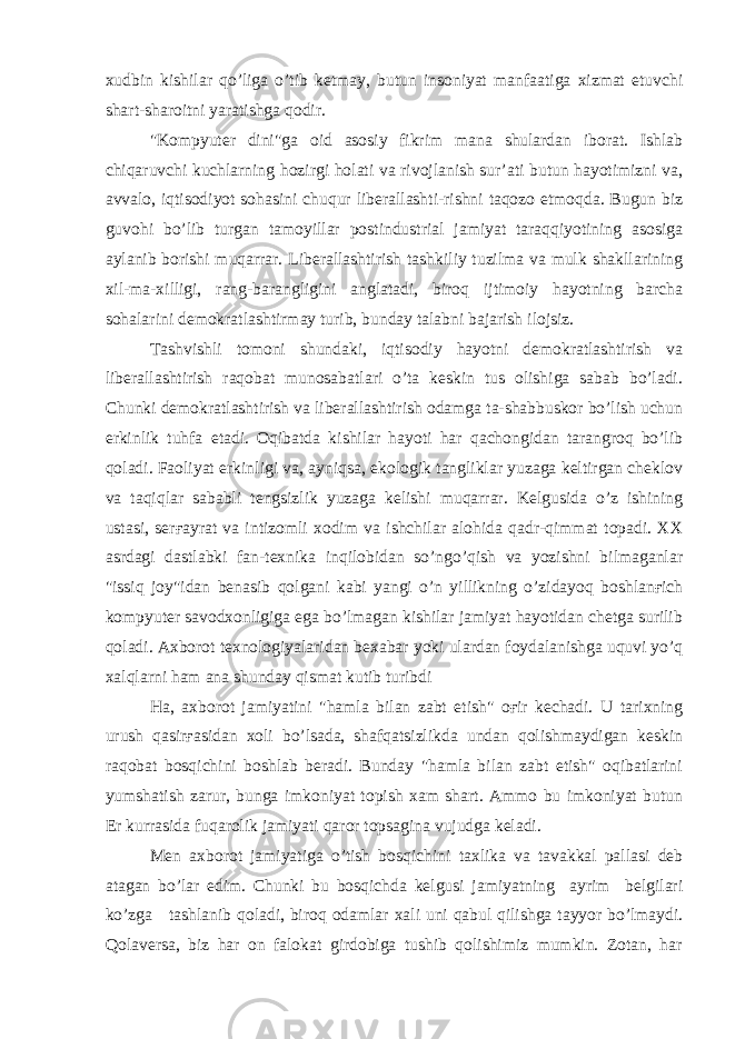 xudbin kishilar qo’liga o’tib ketmay, butun insoniyat manfaatiga xizmat etuvchi shart-sharoitni yaratishga qodir. &#34;Kompyuter dini&#34;ga oid asosiy fikrim mana shulardan iborat. Ishlab chiqaruvchi kuchlarning hozirgi holati va rivojlanish sur’ati butun hayotimizni va, avvalo, iqtisodiyot sohasini chuqur liberallashti-rishni taqozo etmoqda. Bugun biz guvohi bo’lib turgan tamoyillar postindustrial jamiyat taraqqiyotining asosiga aylanib borishi muqarrar. Liberallashtirish tashkiliy tuzilma va mulk shakllarining xil-ma-xilligi, rang-barangligini anglatadi, biroq ijtimoiy hayotning barcha sohalarini demokratlashtirmay turib, bunday talabni bajarish ilojsiz. Tashvishli tomoni shundaki, iqtisodiy hayotni demokratlashtirish va liberallashtirish raqobat munosabatlari o’ta keskin tus olishiga sabab bo’ladi. Chunki demokratlashtirish va liberallashtirish odamga ta-shabbuskor bo’lish uchun erkinlik tuhfa etadi. Oqibatda kishilar hayoti har qachongidan tarangroq bo’lib qoladi. Faoliyat erkinligi va, ayniqsa, ekologik tangliklar yuzaga keltirgan cheklov va taqiqlar sababli tengsizlik yuzaga kelishi muqarrar. Kelgusida o’z ishining ustasi, serғayrat va intizomli xodim va ishchilar alohida qadr-qimmat topadi. XX asrdagi dastlabki fan-texnika inqilobidan so’ngo’qish va yozishni bilmaganlar &#34;issiq joy&#34;idan benasib qolgani kabi yangi o’n yillikning o’zidayoq boshlanғich kompyuter savodxonligiga ega bo’lmagan kishilar jamiyat hayotidan chetga surilib qoladi. Axborot texnologiyalaridan bexabar yoki ulardan foydalanishga uquvi yo’q xalqlarni ham ana shunday qismat kutib turibdi Ha, axborot jamiyatini &#34;hamla bilan zabt etish&#34; oғir kechadi. U tarixning urush qasirғasidan xoli bo’lsada, shafqatsizlikda undan qolishmaydigan keskin raqobat bosqichini boshlab beradi. Bunday &#34;hamla bilan zabt etish&#34; oqibatlarini yumshatish zarur, bunga imkoniyat topish xam shart. Ammo bu imkoniyat butun Er kurrasida fuqarolik jamiyati qaror topsagina vujudga keladi. Men axborot jamiyatiga o’tish bosqichini taxlika va tavakkal pallasi deb atagan bo’lar edim. Chunki bu bosqichda kelgusi jamiyatning ayrim belgilari ko’zga tashlanib qoladi, biroq odamlar xali uni qabul qilishga tayyor bo’lmaydi. Qolaversa, biz har on falokat girdobiga tushib qolishimiz mumkin. Zotan, har 