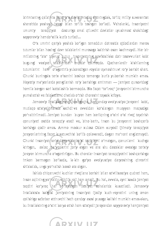 birimizning qalbimiz faqat o’z davlatimizda, shuningdek, to’liq milliy suverenitet sharoitida yashash istagi bilan to’lib toshgan bo’ladi. Vaholanki, insoniyatni umumiy taraqqiyot dasturiga amal qiluvchi davlatlar uyushmasi shaklidagi sayyoraviy hamdo’stlik kutib turibdi... O’z umrini qariyb yashab bo’lgan tamaddun doirasida ajdodlardan meros tutumlar bilan hozirgi davr talablarini murosaga keltirish oson kechmaydi. Har bir millatning &#34;biz&#34; tuyғusi butun insoniyatning xavfsizlikka doir tasavvurlari kabi bugungi vaziyat talablaridan orqada qolmoqda. Qachonlardir kishilarning tutumlarini ham o’zgartirib yuboradigan ғoyalar apmashinuvi ro’y berishi shart. Chunki buningsiz tarix o’zanini boshqa tomonga burib yuborish mumkin emas. Hayotiy me’yorlarda yangilanish ro’y berishiga aminman — jamiyat qursoғidagi homila borgan sari kattalashib bormoqda. Biz faqat &#34;to’lғoq&#34; jarayonini birmuncha yumshatish va falokatlarni chetlab o’tish chorasini topsak kifoya. Jamoaviy Intellekg rivoji hozirgacha, har qanday evolyustiya jarayoni kabi, mutlaqo stixiyali tarzda kechdi va avvaldan ko’zlangan muayyan maqsadga yo’naltirilmadi. Jamiyat bundan buyon ham borliqning o’zini o’zi rivoj toptirish qonuniyati ostida taraqqiy etadi va, bino-barin, inson bu jarayonni boshqarib borishga qodir emas. Ammo mazkur xulosa Odam zuryodi ijtimoiy taraqqiyot jarayonlarining faqat kuzatuvchisi bo’lib qolaveradi, degan ma’noni anglatmaydi. Chunki insoniyat tarix davomida ba’zi taqiqlarni o’rnatgan, qonunlarni kuchga kiritgan, axloq me’yorlarini joriy etgan va ana shu dastaklar evaziga tarixiy jarayon birmuncha o’zgartirilgan. Bu choralar insoniyat taraqqiyotini boshqarishga imkon bermagan bo’lsada, le-kin go’yo evolyustiya daryosining qirғoғini shibbalab, unga yo’nalish baxsh eta olgan. Ishlab chiqaruvchi kuchlar rivojlana borishi bilan stivilizastiya qudrati ham, inson aqlining yo’naltiruvchilik roli ham ortadi. Bu hol, avvalo, ayni kezda jamiyat taqdiri ko’proq hal bo’layotgan faoliyat sohalarida kuzatiladi. Jamoaviy Intellektsiz kelgusi jamiyatning insoniyat ijodiy kuch-ғayratini uning omon qolishiga safarbar ettiruvchi hech qanday asosi yuzaga kelishi mumkin emas ekan, bu Intellektning o’zini barpo etish ham stixiyali jarayondan sayyoraviy hamjamiyat 