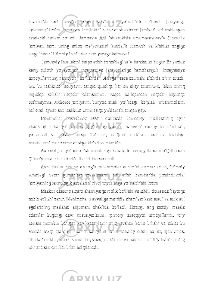 tasarrufida hozir mavjud bo’lgan vositalarda yo’naltirib turiluvchi jarayonga aylanmoғi lozim. Jamoaviy Intellektni barpo etish axborot jamiyati sari tashlangan dastlabki qadam bo’ladi. Jamoaviy Aql ishtkrokisiz umumsayyoraviy fuqarolik jamiyati ham, uning axloq me’yorlarini kundalik turmush va kishilar ongiga singdiruvchi ijtimoiy institutlar ham yuzaga kelmaydi. Jamoaviy Intellektni barpo etish borasidagi sa’y-harakatlar bugun Er yuzida keng quloch yoyayotgan integrastiya jarayonlariga hamohangdir. Integrastiya tamoyillarining namoyon bo’lishida BMTga asos solinishi alohida o’rin tutadi. Biz bu tashkilot faoliyatini tanqid qilishga har on shay turamiz-u, lekin uning vujudga kelishi naqadar olamshumul voqea bo’lganidan negadir hayratga tushmaymiz. Axborot jamiyatini bunyod etish yo’lidagi ko’plab muammolarni hal etish aynan shu tashkilot zimmasiga yuklanishi turgan gap. Menimcha, hozirdanoq BMT doirasida Jamoaviy Intellektning ayni choqstagi imkoniyatlarini kengaytirishga yordam beruvchi kompyuter ta’minoti, yo’ldoshli va boshqa aloqa tizimlari, notijorat elektron pochtasi haqidagi masalalarni muhokama etishga kirishish mumkin. Axborot jamiyatiga o’tish masalasiga kelsak, bu uzoq yillarga mo’ljallangan ijtimoiy dastur ishlab chiqilishini taqozo etadi. Ayni dastur barcha ekologik muammolar echimini qamrab olish, ijtimoiy sohadagi qator gumanitar masalaparni hal etish barobarida postindustrial jamiyatning texnologik asoslarini rivoj toptirishga yo’naltirishi lozim. Mazkur dastur xalqaro ahamiyatga molik bo’lishi va BMT doirasida hayotga tatbiq etilishi zarur. Menimcha, u avvaliga ma’rifiy ahamiyat kasb etadi va etuk aql egalarining maslahat anjumani shaklida bo’ladi. Hozirgi eng asosiy masala odamlar bugungi davr xususiyatlarini, ijtimoiy taraqqiyot tamoyillarini, ro’y berishi mumkin bo’lgan xavf-xatar-larni aniq-ravshan ko’ra bilishi va tabiat bu sohada bizga ato etgan bor imkoniyatni to’ғri baholay olishi bo’lsa, ajab emas. Teleko’p-riklar, maxsus nashrlar, yozgi maktablar va boshqa ma’rifiy tadbirlarning roli ana shu omillar bilan belgilanadi. 