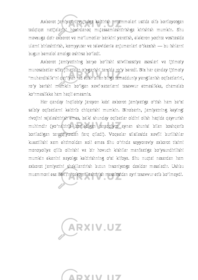 Axborot jamiyatini vujudga keltirish muammolari ustida olib borilayotgan tadqiqot natijalarini hozirdanoq mujassamlashtirishga kirishish mumkin. Shu mavzuga doir axborot va ma’lumotlar bankini yaratish, elektron pochta vositasida ularni birlashtirish, kompyuter va televidenie anjumanlari o’tkazish — bu ishlarni bugun bemalol amalga oshirsa bo’ladi. Axborot jamiyatining barpo bo’lishi stivilizastiya asoslari va ijtimoiy munosabatlar sifat jihatidan o’zgarishi tarzida ro’y beradi. Biz har qanday ijtimoiy &#34;muhandislik&#34;ni qat’iyan rad etish bilan birga tamadduniy yangilanish oqibatlarini, ro’y berishi mumkin bo’lgan xavf-xatarlarni tasavvur etmaslikka, chamalab ko’rmaslikka ham haqli emasmiz. Har qanday inqilobiy jarayon kabi axborot jamiyatiga o’tish ham ba’zi salbiy oqibatlarni keltirib chiqarishi mumkin. Binobarin, jamiyatning keyingi rivojini rejalashtirish emas, balki shunday oqibatlar oldini olish haqida qayғurish muhimdir (yo’naltirib boriledigan taraqqiyot aynan shunisi bilan boshqarib boriladigan taraqqiyotdan farq qiladi). Voqealar silsilasida xavfli burilishlar kuzatilishi xam ehtimoldan xoli emas Shu o’rinda sayyoraviy axborot tizimi monopoliya qilib olinishi va bir hovuch kishilar manfaatiga bo’ysundirilishi mumkin ekanini xayolga keltirishning o’zi kifoya. Shu nuqtai nazardan ham axborot jamiyatini shakllantirish butun insoniyatga daxldor masaladir. Ushbu muammoni esa BMTni takomillashtirish masalasidan ayri tasavvur etib bo’lmaydi. 