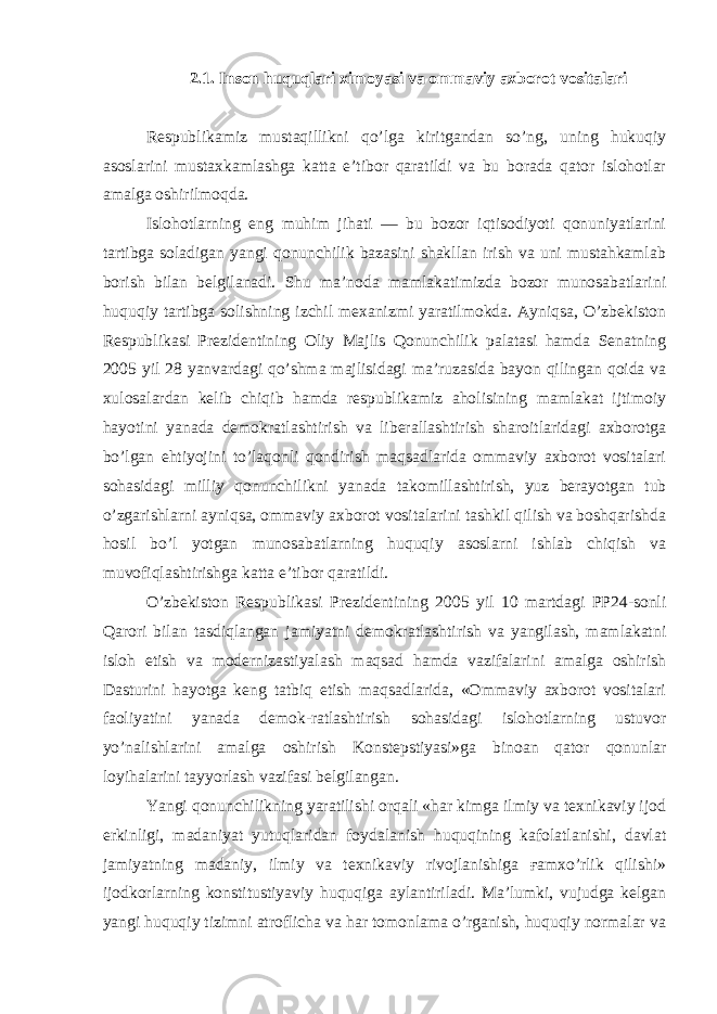 2.1. Inson huquqlari ximoyasi va ommaviy axborot vositalari Respublikamiz mustaqillikni qo’lga kiritgandan so’ng, uning hukuqiy asoslarini mustaxkamlashga katta e’tibor qaratildi va bu borada qator islohotlar amalga oshirilmoqda. Islohotlarning eng muhim jihati — bu bozor iqtisodiyoti qonuniyatlarini tartibga soladigan yangi qonunchilik bazasini shakllan irish va uni mustahkamlab borish bilan belgilanadi. Shu ma’noda mamlakatimizda bozor munosabatlarini huquqiy tartibga solishning izchil mexanizmi yaratilmokda. Ayniqsa, O’zbekiston Respublikasi Prezidentining Oliy Majlis Qonunchilik palatasi hamda Senatning 2005 yil 28 yanvardagi qo’shma majlisidagi ma’ruzasida bayon qilingan qoida va xulosalardan kelib chiqib hamda respublikamiz aholisining mamlakat ijtimoiy hayotini yanada demokratlashtirish va liberallashtirish sharoitlaridagi axborotga bo’lgan ehtiyojini to’laqonli qondirish maqsadlarida ommaviy axborot vositalari sohasidagi milliy qonunchilikni yanada takomillashtirish, yuz berayotgan tub o’zgarishlarni ayniqsa, ommaviy axborot vositalarini tashkil qilish va boshqarishda hosil bo’l yotgan munosabatlarning huquqiy asoslarni ishlab chiqish va muvofiqlashtirishga katta e’tibor qaratildi. O’zbekiston Respublikasi Prezidentining 2005 yil 10 martdagi PP24-sonli Qarori bilan tasdiqlangan jamiyatni demokratlashtirish va yangilash, mamlakatni isloh etish va modernizastiyalash maqsad hamda vazifalarini amalga oshirish Dasturini hayotga keng tatbiq etish maqsadlarida, «Ommaviy axborot vositalari faoliyatini yanada demok-ratlashtirish sohasidagi islohotlarning ustuvor yo’nalishlarini amalga oshirish Konstepstiyasi»ga binoan qator qonunlar loyihalarini tayyorlash vazifasi belgilangan. Yangi qonunchilikning yaratilishi orqali «har kimga ilmiy va texnikaviy ijod erkinligi, madaniyat yutuqlaridan foydalanish huquqining kafolatlanishi, davlat jamiyatning madaniy, ilmiy va texnikaviy rivojlanishiga ғamxo’rlik qilishi» ijodkorlarning konstitustiyaviy huquqiga aylantiriladi. Ma’lumki, vujudga kelgan yangi huquqiy tizimni atroflicha va har tomonlama o’rganish, huquqiy normalar va 