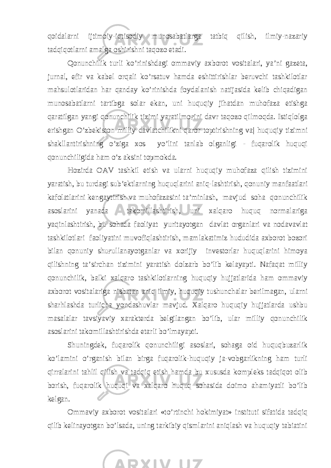 qoidalarni ijtimoiy-iqtisodiy munosabatlarga tatbiq qilish, ilmiy-nazariy tadqiqotlarni amalga oshirishni taqozo etadi. Qonunchilik turli ko’rinishdagi ommaviy axborot vositalari, ya’ni gazeta, jurnal, efir va kabel orqali ko’rsatuv hamda eshittirishlar beruvchi tashkilotlar mahsulotlaridan har qanday ko’rinishda foydalanish natijasida kelib chiqadigan munosabatlarni tartibga solar ekan, uni huquqiy jihatdan muhofaza etishga qaratilgan yangi qonunchilik tizimi yaratilmoғini davr taqozo qilmoqda. Istiqlolga erishgan O’zbekiston milliy davlatchilikni qaror toptirishning va| huquqiy tizimni shakllantirishning o’ziga xos yo’lini tanlab olganligi - fuqarolik huquqi qonunchiligida ham o’z aksini topmokda. Hozirda OAV tashkil etish va ularni huquqiy muhofaza qilish tizimini yaratish, bu turdagi sub’ektlarning huquqlarini aniq-lashtirish, qonuniy manfaatlari kafolatlarini kengaytirish va muhofazasini ta’minlash, mavjud soha qonunchilik asoslarini yanada takomillashtirish, uni xalqaro huquq normalariga yaqinlashtirish, bu sohada faoliyat yuritayotgan davlat organlari va nodavavlat tashkilotlari faoliyatini muvofiqlashtirish, mamlakatimiz hududida axborot bozori bilan qonuniy shuғullanayotganlar va xorijiy investorlar huquqlarini himoya qilishning ta’sirchan tizimini yaratish dolzarb bo’lib kelayapti. Nafaqat milliy qonunchilik, balki xalqaro tashkilotlarning huquqiy hujjatlarida ham ommaviy axborot vositalariga nisbatan aniq ilmiy, huquqiy tushunchalar berilmagan, ularni sharhlashda turlicha yondashuvlar mavjud. Xalqaro huquqiy hujjatlarda ushbu masalalar tavsiyaviy xarakterda belgilangan bo’lib, ular milliy qonunchilik asoslarini takomillashtirishda etarli bo’lmayapti. Shuningdek, fuqarolik qonunchiligi asoslari, sohaga oid huquqbuzarlik ko’lamini o’rganish bilan birga fuqarolik-huquqiy ja-vobgarlikning ham turli qirralarini tahlil qilish va tadqiq etish hamda bu xususda kompleks tadqiqot olib borish, fuqarolik huquqi va xalqaro huquq sohasida doimo ahamiyatli bo’lib kelgan. Ommaviy axborot vositalari «to’rtinchi hokimiyat» instituti sifatida tadqiq qilib kelinayotgan bo’lsada, uning tarkibiy qismlarini aniqlash va huquqiy tabiatini 