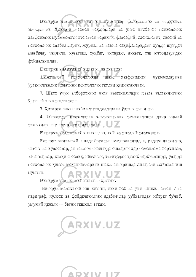 Битирув малакавий ишни тайёрлашда фойдаланилган тадқиқот методлари. Ҳозирги замон таҳдидлари ва унга нисбатан психологик хавфсизлик муаммолари акс этган тарихий, фалсафий, сосиологик, сиёсий ва психологик адабиётларни, журнал ва газета саҳифаларидаги ҳудди шундай манбалар таҳлили, кузатиш, суҳбат, интервю, анкета, тец методларидан фойдаланилди. Битирув малакавий ишнинг янгилиги: 1.Ижтимоий психологияда шахс хавфсизлиги муаммоларини ўрганилганлик ҳолатини психологик таҳлил қилинганлиги. 2. Шахс учун ахборотнинг янги имкониятлари юзага келганлигини ўрганиб аниқланганлиги. 3. Ҳозирги замон ахборот таҳдидларини ўрганилганлиги. 4. Жамиятда психологик хавфсизликни таъминлашга доир илмий тавсияларнинг илгари сурилганлиги. Битирув малакавий ишнинг илмий ва амалий аҳамияти. Битирув малакавий ишида ёртилган материаллардан, ундаги далиллар, тавсия ва хулосалардан таълим тизимида ёшларни ҳар томонлама баркамол, ватанпарвар, халқига содиқ, иймонли, эътиқодли қилиб тарбиялашда, уларда психологик ҳимоя механизмларини шакллантиришда самарали фойдаланиш мумкин. Битирув малакавий ишнинг ҳажми. Битирув малакавий иш кириш, икки боб ва уни ташкил этган 7 та параграф, хулоса ва фойдаланилган адабиётлар рўйхатидан иборат бўлиб, умумий ҳажми --- бетни ташкил этади. 