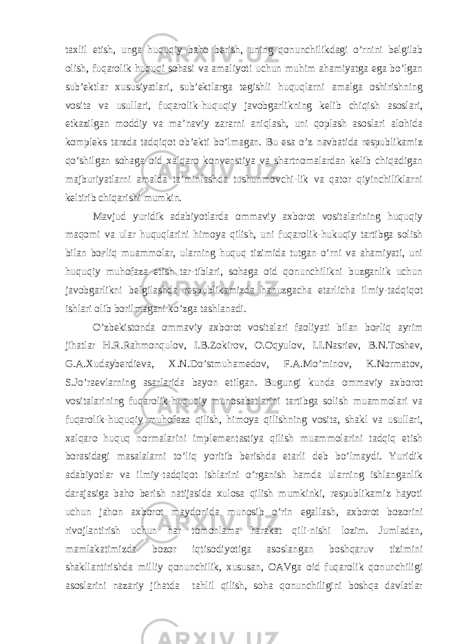 taxlil etish, unga huquqiy baho berish, uning qonunchilikdagi o’rnini belgilab olish, fuqarolik huquqi sohasi va amaliyoti uchun muhim ahamiyatga ega bo’lgan sub’ektlar xususiyatlari, sub’ektlarga tegishli huquqlarni amalga oshirishning vosita va usullari, fuqarolik-huquqiy javobgarlikning kelib chiqish asoslari, etkazilgan moddiy va ma’naviy zararni aniqlash, uni qoplash asoslari alohida kompleks tarzda tadqiqot ob’ekti bo’lmagan. Bu esa o’z navbatida respublikamiz qo’shilgan sohaga oid xalqaro konvenstiya va shartnomalardan kelib chiqadigan majburiyatlarni amalda ta’minlashda tushunmovchi-lik va qator qiyinchiliklarni keltirib chiqarishi mumkin. Mavjud yuridik adabiyotlarda ommaviy axborot vositalarining huquqiy maqomi va ular huquqlarini himoya qilish, uni fuqarolik-hukuqiy tartibga solish bilan boғliq muammolar, ularning huquq tizimida tutgan o’rni va ahamiyati, uni huquqiy muhofaza etish tar-tiblari, sohaga oid qonunchilikni buzganlik uchun javobgarlikni belgilashda respublikamizda hanuzgacha etarlicha ilmiy-tadqiqot ishlari olib borilmagani ko’zga tashlanadi. O’zbekistonda ommaviy axborot vositalari faoliyati bilan boғliq ayrim jihatlar H.R.Rahmonqulov, I.B.Zokirov, O.Oqyulov, I.I.Nasriev, B.N.Toshev, G.A.Xudayberdieva, X.N.Do’stmuhamedov, F.A.Mo’minov, K.Normatov, S.Jo’raevlarning asarlarida bayon etilgan. Bugungi kunda ommaviy axborot vositalarining fuqarolik-huquqiy munosabatlarini tartibga solish muammolari va fuqarolik-huquqiy muhofaza qilish, himoya qilishning vosita, shakl va usullari, xalqaro huquq normalarini implementastiya qilish muammolarini tadqiq etish borasidagi masalalarni to’liq yoritib berishda etarli deb bo’lmaydi. Yuridik adabiyotlar va ilmiy-tadqiqot ishlarini o’rganish hamda ularning ishlanganlik darajasiga baho berish natijasida xulosa qilish mumkinki, respublikamiz hayoti uchun jahon axborot maydonida munosib o’rin egallash, axborot bozorini rivojlantirish uchun har tomonlama harakat qili-nishi lozim. Jumladan, mamlakatimizda bozor iqtisodiyotiga asoslangan boshqaruv tizimini shakllantirishda milliy qonunchilik, xususan, OAVga oid fuqarolik qonunchiligi asoslarini nazariy jihatda tahlil qilish, soha qonunchiligini boshqa davlatlar 