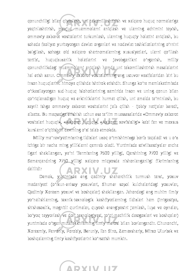 qonunchiligi bilan qiyoslash, uni takomillashtirish va xalqaro huquq normalariga yaqinlashtirish, mavjud muammolarni aniqlash va ularning echimini topish, ommaviy axborot vositalarini turkumlash, ularning huquqiy holatini aniqlash, bu sohada faoliyat yuritayotgan davlat organlari va nodavlat tashkilotlarining o’rnini belgilash, sohaga oid xalqaro shartnomalarning xususiyatlari, ularni qo’llash tartibi, huquqbuzarlik holatlarini va javobgarlikni o’rganish, milliy qonunchilikdagi muammolarni aniqlash hamda uni takomillashtirish masalalarini hal etish zarur. Ommaviy axborot vositalarining eng ustuvor vazifalaridan biri bu inson huquqlarini. himoya qilishda ishtirok etishdir. Shunga ko’ra mamlakatimizda o’tkazilayotgan sud-huquq islohotlarining zamirida inson va uning qonun bilan qo’riqlanadigan huquq va erkinliklarini hurmat qilish, uni amalda ta’minlash, bu xayrli ishga ommaviy axborot vositalarini jalb qilish - ijobiy natijalar beradi, albatta. Bu maqsadga erishish uchun esa ta’lim muassasalarida «Ommaviy axborot vositalari huquqi», «Axborot huquqi», «Axborot xavfsizligi» kabi fan va maxsus kurslarni o’qitish-ni davrning o’zi talab etmokda. Milliy ma’naviyatimizning ildizlari uzoq o’tmishimizga borib taqaladi va u o’z ichiga bir necha ming yilliklarni qamrab oladi. Yurtimizda stivilizastiyalar ancha ilgari shakllangan, ya’ni Termizning 2500 yilligi, Qarshining 2700 yilligi va Samarqandning 2750 yilligi xalqaro miqyosda nishonlanganligi fikrimizning dalilidir Demak, yurtimizda eng qadimiy shaharchilik turmush tarzi, yozuv madaniyati (o’rxun-enisey yozuvlari, Shumer sopol kulchalaridagi yozuvlar, Qadimiy Xorazm yozuvi va boshqalar) shakllangan. Jahondagi eng muhim ilmiy yo’nalishlarning, texnik-texnologik kashfiyotlarning ildizlari ham (irrigastiya, shishasozlik, magnitli qurilmalar, quyosh energiyasini jamlash, lupa va oynalar, bo’yoq tayyorlash va dori texnologiyasi, to’qi-machilik dastgoxlari va boshqalar) yurtimizda o’tgan mutafakkirlarning ilmiy merosi bilan boғlangandir. Chunonchi, Xorazmiy, Farғoniy, Forobiy, Beruniy, Ibn Sino, Zamaxshariy, Mirzo Uluғbek va boshqalarning ilmiy kashfiyotlarini ko’rsatish mumkin. 