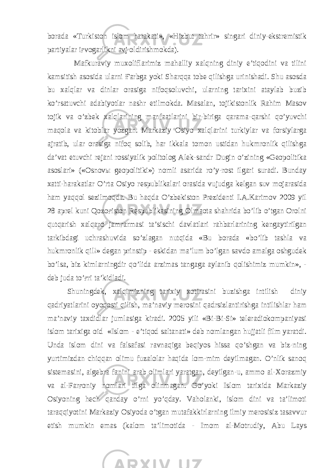 borada «Turkiston islom harakati», «Hizbut tahrir» singari diniy-ekstremistik partiyalar iғvogarlikni avj oldirishmokda). Mafkuraviy muxoliflarimiz mahalliy xalqning diniy e’tiqodini va tilini kamsitish asosida ularni Ғarbga yoki Sharqqa tobe qilishga urinishadi. Shu asosda bu xalqlar va dinlar orasiga nifoqsoluvchi, ularning tarixini ataylab buzib ko’rsatuvchi adabiyotlar nashr etilmokda. Masalan, tojikistonlik Rahim Masov tojik va o’zbek xalqlarining manfaatlarini bir-biriga qarama-qarshi qo’yuvchi maqola va kitoblar yozgan. Markaziy Osiyo xalqlarini turkiylar va forsiylarga ajratib, ular orasiga nifoq solib, har ikkala tomon ustidan hukmronlik qilishga da’vat etuvchi rejani rossiyalik politolog Alek-sandr Dugin o’zining «Geopolitika asoslari» («Osnovы geopolitiki») nomli asarida ro’y-rost ilgari suradi. Bunday xatti-harakatlar O’rta Osiyo respublikalari orasida vujudga kelgan suv mojarasida ham yaqqol sezilmoqda. Bu haqda O’zbekiston Prezidenti I.A.Karimov 2009 yil 28 aprel kuni Qozoғiston Respublikasining Olmaota shahrida bo’lib o’tgan Orolni qutqarish xalqaro jamғarmasi ta’sischi davlatlari rahbarlarining kengaytirilgan tarkibdagi uchrashuvida so’zlagan nutqida «Bu borada «bo’lib tashla va hukmronlik qil!» degan prinstip - eskidan ma’lum bo’lgan savdo amalga oshgudek bo’lsa, biz kimlarningdir qo’lida arzimas tangaga aylanib qolishimiz mumkin», - deb juda to’ғri ta’kidladi. Shuningdek, xalqimizning tarixiy xotirasini buzishga intilish diniy qadriyatlarini oyoqosti qilish, ma’naviy merosini qadrsizlantirishga intilishlar ham ma’naviy taxdidlar jumlasiga kiradi. 2005 yili «Bi-Bi-Si» teleradiokompaniyasi islom tarixiga oid «Islom - e’tiqod saltanati» deb nomlangan hujjatli film yaratdi. Unda islom dini va falsafasi ravnaqiga beqiyos hissa qo’shgan va biz-ning yurtimizdan chiqqan olimu fuzalolar haqida lom-mim deyilmagan. O’nlik sanoq sistemasini, algebra fanini arab olimlari yaratgan, deyilgan-u, ammo al-Xorazmiy va al-Farғoniy nomlari tilga olinmagan. Go’yoki Islom tarixida Markaziy Osiyoning hech qanday o’rni yo’qday. Vaholanki, islom dini va ta’limoti taraqqiyotini Markaziy Osiyoda o’tgan mutafakkirlarning ilmiy merosisiz tasavvur etish mumkin emas (kalom ta’limotida - Imom al-Motrudiy, Abu Lays 