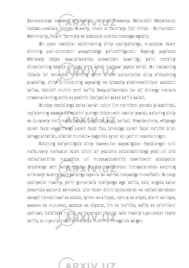 Samarqanday; tasavvuf ta’limotida - Ahmad Yassaviy, Bahouddin Naqshband; hadisshunoslikda - Imom Buxoriy, Imom at-Termiziy; fiqh ilmida - Burhoniddin Marғinoniy, Hakim Termiziy va boshqalar alohida mavqega egadir). Bir qator taxdidlar xalqimizning diniy qadriyatlariga, muqaddas Islom dinining qadr-qimmatini pasaytirishga yo’naltirilgandir. Keyingi paytlarda Markaziy Osiyo respublikalarida prozelitizm kasal-ligi, ya’ni mahalliy dindorlarning boshqa dinlarga o’tib ketish hodisasi paydo bo’ldi. Bu hodisaning ildizida bir tomondan aholining ayrim dindor qatlamlarida diniy e’tiqodning yuzakiligi, diniy bi-limlarning sayozligi va iqtisodiy etishmovchiliklar sababchi bo’lsa, ikkinchi muhim omil bo’lib Respublikamizda har xil dinlarga mansub missionerlarning ochiq va yashirin faoliyatlari sabab bo’lib keladi. Bunday taxdidlarga zarba berish uchun ilm-ma’rifatni yanada yuksaltirish, raqiblarning asossiz da’volarini puchga chiqaruvchi asarlar yozish, xalqning diniy va dunyoviy ma’lumotini takomillashtirish zarur bo’ladi. Prezidentimiz, «Ғoyaga qarshi faqat ғoya, fikrga qarshi faqat fikr, jaholatga qarshi faqat ma’rifat bilan bahsga kirishish, olishish mumkin» deganida aynan shu yo’lni nazarda tutgan. Xalqning ko’pchiligida diniy tasavvurlar sayozligidan foydalangan turli mafkuraviy markazlar Islom dinini bir yoqlama aqidalashtirishga yoki uni o’ta radikallashtirish maqsadida uni mutaassiblashtirib tasvirlovchi adabiyotlar tarqatishga zo’r berish-moqda. Bunday taxdidlardan himoyalanishda xalqning an’anaviy islomiy qadriyatlariga tayanib ish ko’rish maqsadga muvofikdir. Bunday qadriyatlar insoniy, ya’ni gumanistik mohiyatga ega bo’lib, xalq ongida asrlar davomida saqlanib kelmokda. Ular Islom dinini aqidalashish va radikallashishdan asraydi hamda insof va adolat, iymon va e’tiqod, nomus va oriyat, sharm va hayo, saxovat va muruvvat, sadoqat va diyonat, ilm va ma’rifat, soflik va to’ғrilikmi qadrlash, halollikka intilish va haromdan jikanish kabi insoniy tuyғulardan iborat bo’lib, bu tuyғular inson kamolotida muhim o’rin egallab kelgan. 