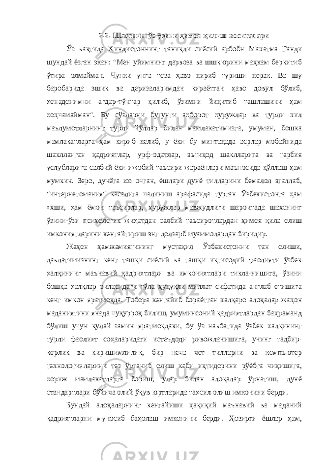 2.2. Шахснингўз-ўзини ҳимоя қилиш воситалари Ўз вақтида Ҳиндистоннинг таниқли сиёсий арбобн Махатма Ганди шундай ёзган экан: &#34;Мен уйимнинг дарвоза ва шшкюрини маҳкам беркитиб ўтира олмайман. Чунки унга тоза ҳаво кириб туриши керак. Ва шу баробарида эшик ва деризаларимдан кираётган ҳаво довул бўлиб, хонадонимни агдар-тўнтар қилиб, ўзимни йиқитиб ташлашини ҳам хоҳчамайман&#34;. Бу сўзларни бугунги ахборот хуружлар ва турли хил маълумотларнинг турли йўллар билан мамлакатимизга, умуман, бошка мамлакатларга ҳам кириб келиб, у ёки бу минтақада асрлар мобайнида шаклланган қадриятлар, урф-одатлар, эътиқод шаклларига ва тарбия услубларига салбий ёки ижобий таъсири жараёнлари маъносида қўллаш ҳам мумкин. Зеро, дунёга юз очган, ёшлари дунё тилларини бемалол эгаллаб, &#34;интернетомания&#34; касалига чалиниш арафасида турган Ўзбекистонга ҳам яхши, ҳам ёмон таъсирлар, хуружлар мавжудлиги шароитада шахснинг ўзини-ўзи психологик жиҳатдан салбий таъсиротлардан ҳимоя қила олиш имкониятларини кенгайтириш энг долзарб муаммолардан биридир. Жаҳон ҳамжамиятининг мустақил Ўзбекистонни тан олиши, давлатимизнинг кенг ташқи сиёсий ва ташқи иқтисодий фаолияти ўзбек халқининг маънавий қадриятлари ва имкониятлари тикла-нишига, ўзини бошқа халқлар оиласидаги тўла ҳуқуқли миллат сифатида англаб етишига кенг имкон яратмоқда. Тобора кенгайиб бораётган халқаро алоқалар жаҳон маданиятини янада чуқурроқ билиш, умуминсоний қадриятлардан баҳраманд бўлиш учун қулай замин яратмоқдаки, бу ўз навбатида ўзбек халқининг турли фаолият соҳаларидаги истеъдоди ривожланишига, унинг тадбир- корлик ва киришимлилик, бир неча чет тилларни ва компьютер технологияларини тез ўрганиб олиш каби иқтидорини рўёбга чиқишига, хориж мамлакатларга бориш, улар билан алоқалар ўрнатиш, дунё стандартлари бўйича олий ўқув юртларида тахсил олиш имконини берди. Бундай алоқаларнинг кенгайиши ҳақиқий маънавий ва маданий қадриятларни муносиб баҳолаш имконини берди. Ҳозирги ёшлар ҳам, 