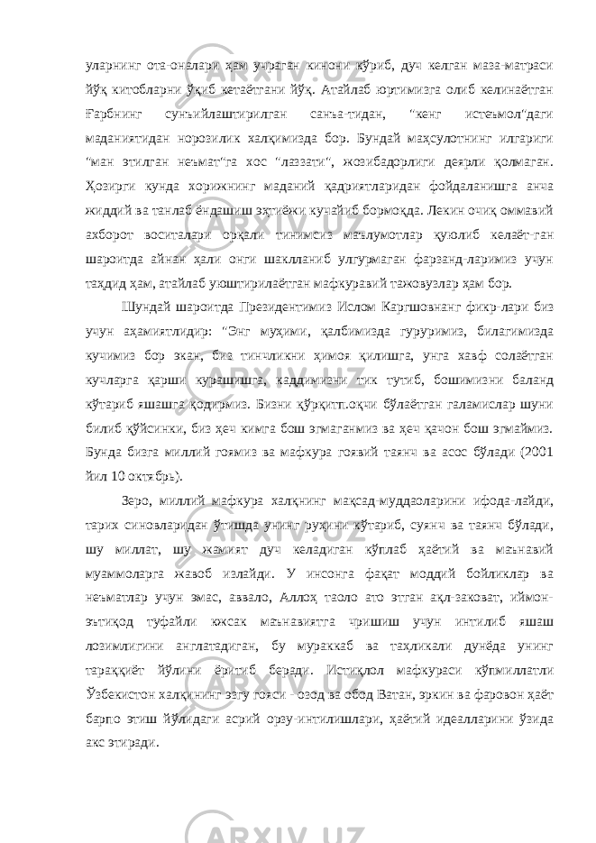 уларнинг ота-оналари ҳам учраган кинони кўриб, дуч келган маза-матраси йўқ китобларни ўқиб кетаётгани йўқ. Атайлаб юртимизга олиб келинаётган Ғарбнинг сунъийлаштирилган санъа-тидан, &#34;кенг истеъмол&#34;даги маданиятидан норозилик халқимизда бор. Бундай маҳсулотнинг илгариги &#34;ман этилган неъмат&#34;га хос &#34;лаззати&#34;, жозибадорлиги деярли қолмаган. Ҳозирги кунда хорижнинг маданий қадриятларидан фойдаланишга анча жиддий ва танлаб ёндашиш эҳтиёжи кучайиб бормоқда. Лекин очиқ оммавий ахборот воситалари орқали тинимсиз маълумотлар қуюлиб келаёт-ган шароитда айнан ҳали онги шаклланиб улгурмаган фарзанд-ларимиз учун таҳдид ҳам, атайлаб уюштирилаётган мафкуравий тажовузлар ҳам бор. Шундай шароитда Президентимиз Ислом Каргшовнанг фикр-лари биз учун аҳамиятлидир: &#34;Энг муҳими, қалбимизда гуруримиз, билагимизда кучимиз бор экан, биз тинчликни ҳимоя қилишга, унга хавф солаётган кучларга қарши курашишга, каддимизни тик тутиб, бошимизни баланд кўтариб яшашга қодирмиз. Бизни қўрқитп.оқчи бўлаётган галамислар шуни билиб қўйсинки, биз ҳеч кимга бош эгмаганмиз ва ҳеч қачон бош эгмаймиз. Бунда бизга миллий гоямиз ва мафкура гоявий таянч ва асос бўлади (2001 йил 10 октябрь). Зеро, миллий мафкура халқнинг мақсад-муддаоларини ифода-лайди, тарих синовларидан ўтишда унинг руҳини кўтариб, суянч ва таянч бўлади, шу миллат, шу жамият дуч келадиган кўплаб ҳаётий ва маънавий муаммоларга жавоб излайди. У инсонга фақат моддий бойликлар ва неъматлар учун эмас, аввало, Аллоҳ таоло ато этган ақл-заковат, иймон- эътиқод туфайли кжсак маънавиятга чришиш учун интилиб яшаш лозимлигини англатадиган, бу мураккаб ва таҳликали дунёда унинг тараққиёт йўлини ёритиб беради. Истиқлол мафкураси кўпмиллатли Ўзбекистон халқининг эзгу гояси - озод ва обод Ватан, эркин ва фаровон ҳаёт барпо этиш йўлидаги асрий орзу-интилишлари, ҳаётий идеалларини ўзида акс этиради. 