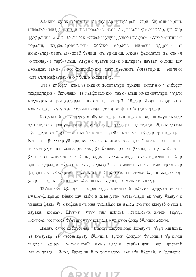 Халқни буюк келажак ва улугвор мақсадлар сари бирлашти-риш, мамлакатимизда яшайдиган, миллати, тили ва динидан қатъи назар, ҳар бир фуқаронинг ягона Ватан бахт-саодати учун доимо масъулият сезиб яшашига чорлаш, аждодларимизнинг бебаҳо мероси, миллий қадрият ва анъаналаримизга муносиб бўлиш ига эришиш, юксак фазилатли ва комил инсонларни тарбиялаш, уларни яратувчилик ишларига даъват қилиш, шу муқаддас замин учун фидоийликни ҳаёт мезонига айлантириш - миллий истиқлол мафкурасининг бош мақсадидир. Очиқ ахборот коммуникация воситалари орқали инсопнинг ахборот таҳдидларини баҳолаши ва хавфсизликни таъминлаш имкониятлари, турли мафкуравий таҳдидлардан шахснинг қандай йўллар билан сақланиши мумкинлиги хусусида мутахассислар тур-лича фикр билдирадилар. Ижтимоий психология ушбу масалага ойдинлик киригиш учун аввало эгоцентризм тушунчасининг маъносида диққатни қаратади. Эгоцентризм сўзи лотинча &#34; ego &#34; - мен ва &#34; centrum &#34; - дойра мар-кази сўзларидан олинган. Маъноси ўз фикр-ўйлари, манфаатлари доирасида қотиб қолган инсоннинг атроф-муҳит ва одамларга оид ўз билимлари ва ўзгаларга муносабатини ўзгартира олмаслигини билдиради. Психологияда эгоцентризмнинг бир қамча турлари -билишга оид, аҳлоқий ва коммуникатив эгоцентризмлар фарқлана-ди. Охиргиси - бошқаларга бирор хил маълумот бериш жараёнида уларнинг фикри билан ҳисоблашмаслик, уларни менсимаслиқда 137намоён бўлади. Назаримизда, замонавий ахборот хуружлар-нинг муаллифларида айнан шу каби эгоцентризм кузатилади ва улар ўзларига ўхшаш фақат ўз манфаатинигина кўзлайдиган авлод онгини қамраб олишга ҳаракат қилади. Шунинг учун ҳам шахсга психологик ҳимоя зарур. Психологик ҳимоя бўлиши учун шахсда мустақил фикр бўлиши лозим. Демак, очиқ ахборотлар тахдиди шароитида ёшларни тўгри яшашга, ватанпарвар ва инсонпарвар бўлишга, эркин фикрли бў-лишга ўргатиш орқали уларда мафкуравий иммунитетни тарбия-лаш энг долзарб вазифалардир. Зеро, ўргатиш бир томонлама жараён бўлмай, у &#34;педагог- 