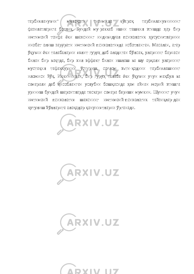 тарбияланувчи&#34; мулоқоти тизимида кўпроқ тарбияланувчининг фазилатларига боглиқ. Бундай му-раккаб ишни ташкил этишда ҳар бир ижтимоий тоифа ёки шахснинг индивидуал психологик ҳусусиятларини инобат олиш зарурати ижтимоий психологияда исботланган. Масалан, агар ўқувчи ёки талабаларни яхлит гуруҳ деб оладиган бўлсак, уларнинг барчаси билан бир вақтда, бир хил эффект билан ишлаш ва шу орқали уларнинг мустақил тафаккурини ўстириш, соғлом эъти-қодини тарбиялашнинг иложиси йўқ. Иккинчидан, бир гуруҳ талаба ёки ўқувчи учун мақбул ва самарали деб ҳисобланган услубни бошқасида ҳам айнан жорий этишга уриниш бундай шароитларда тескари самара бериши мумкин. Шунинг учун ижтимоий психология шахснинг ижтимоий-психологик тайзиқлар-дан кутулиш йўлларига алоқадор қонуниятларни ўрганади. 