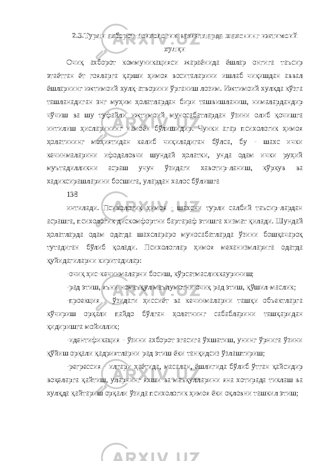 2.3. Турли ахборот -психологик вазиятларда шахснинг ижтимоий хулқи Очиқ ахборот коммуникацияси жараёнида ёшлар онгига таъсир этаётган ёт гояларга қарши ҳимоя воситаларини ишлаб чиқишдан аввал ёшларнинг ижтимоий хулқ-атворини ўрганиш лозим. Ижтимоий хулкда кўзга ташланадиган энг муҳим ҳолатлардан бири ташвишланиш, нималардандир чўчиш ва шу туфайли ижтимоий муносабатлардан ўзини олиб қочишга интилиш ҳисларининг намоён бўлишидир. Чунки агар психологик ҳимоя ҳолатининг моҳиятидан келиб чиқиладиган бўлса, бу - шахс ички кечинмаларини ифодаловчи шундай ҳолатки, унда одам ички руҳий муътадилликни асраш учун ўзидаги хавотир-ланиш, кўркув ва хадиксирашларини босшига, улардан халос бўлишга 138 интилади. Психологик ҳимоя - шахсни турли салбий таъсир-лардан асрашга, психологик дискомфортни бартараф этишга хизмат қилади. Шундай ҳолатларда одам одатда шахслараро муносабатларда ўзини бошқачароқ тутадиган бўлиб қолади. Психологлар ҳимоя механизмларига одатда қуйидагиларни киритадилар: -очиқ ҳис-кечинмаларни босиш, кўрсатмасликкауриниш; -рад этиш, яъни номаъқул маълумотни очиқ рад этиш, қўшил-маслик; -проекция - ўзидаги ҳиссиёт ва кечинмаларни ташқи объектларга кўчириш орқали пайдо бўлган ҳолатнинг сабабларини ташқаридан қидиришга мойиллик; -идентификация - ўзини ахборот эгасига ўхшатиш, унинг ўрнига ўзини қўйиш орқали қадриятларни рад этиш ёки танқидсиз ўзлаштириш; -регрессия - илгари ҳаётида, масалан, ёшлигида бўлиб ўтган қайсидир воқеларга қайтиш, уларнинг яхши ва маъқулларини яна хотирада тиклаш ва хулқда қайтариш орқали ўзида психологик ҳимоя ёки оқловни ташкил этиш; 