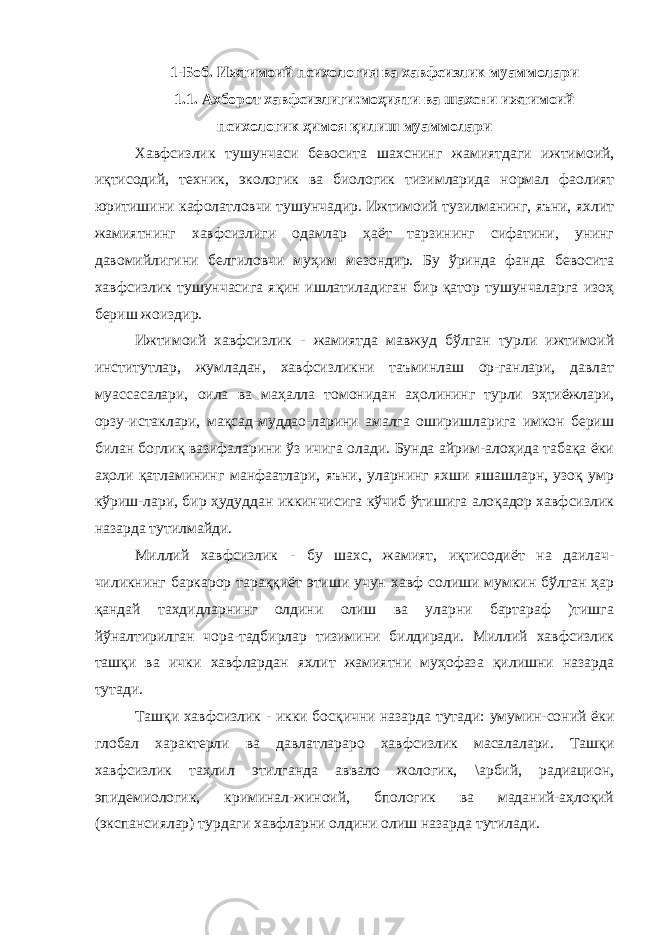 1-Боб. Ижтимоий психология ва хавфсизлик муаммолари 1.1 . Ахборот хавфсизлиги:моҳияти ва шахсни ижтимоий психологик ҳимоя қилиш муаммолари Хавфсизлик тушунчаси бевосита шахснинг жамиятдаги ижти моий, иқтисодий, техник, экологик ва биологик тизимларида нормал фаолият юритишини кафолатловчи тушунчадир. Ижтимоий тузилманинг, яъни, яхлит жамиятнинг хавфсизлиги одамлар ҳаёт тарзининг сифатини, унинг давомийлигини белгиловчи муҳим мезондир. Бу ўринда фанда бевосита хавфсизлик тушунчасига яқин ишлатиладиган бир қатор тушунчаларга изоҳ бериш жоиздир. Ижтимоий хавфсизлик - жамиятда мавжуд бўлган турли ижтимоий институтлар, жумладан, хавфсизликни таъминлаш ор-ганлари, давлат муассасалари, оила ва маҳалла томонидан аҳолининг турли эҳтиёжлари, орзу-истаклари, мақсад-муддао-ларини амалга оширишларига имкон бериш билан боглиқ вазифаларини ўз ичига олади. Бунда айрим-алоҳида табақа ёки аҳоли қатламининг манфаатлари, яъни, уларнинг яхши яшашларн, узоқ умр кўриш-лари, бир ҳудуддан иккинчисига кўчиб ўтишига алоқадор хавфсизлик назарда тутилмайди. Миллий хавфсизлик - бу шахс, жамият, иқтисодиёт на даилач- чиликнинг баркарор тараққиёт этиши учун хавф солиши мумкин бўлган ҳар қандай тахдидларнинг олдини олиш ва уларни бартараф )тишга йўналтирилган чора-тадбирлар тизимини билдиради. Миллий хавфсизлик ташқи ва ички хавфлардан яхлит жамиятни муҳофаза қилишни назарда тутади. Ташқи хавфсизлик - икки босқични назарда тутади: умумин-соний ёки глобал характерли ва давлатлараро хавфсизлик масалалари. Ташқи хавфсизлик таҳлил этилганда аввало жологик, \арбий, радиацион, эпидемиологик, криминал-жиноий, бпологик ва маданий-аҳлоқий (экспансиялар) турдаги хавфларни олдини олиш назарда тутилади. 