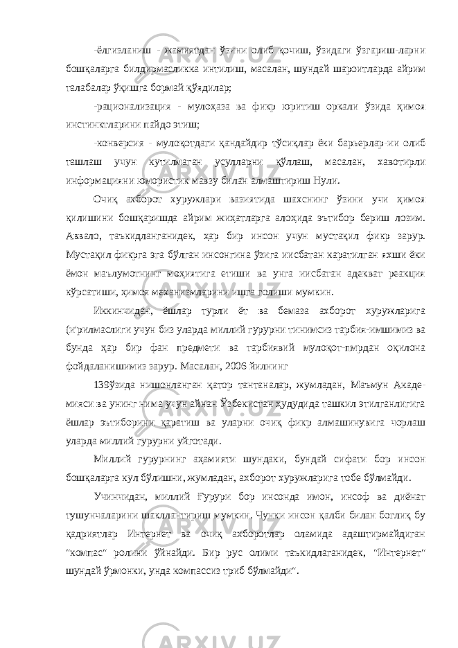 -ёлгизланиш - жамиятдан ўзини олиб қочиш, ўзидаги ўзгариш-ларни бошқаларга билдирмасликка интилиш, масалан, шундай шароитларда айрим талабалар ўқишга бормай қўядилар; -рационализация - мулоҳаза ва фикр юритиш оркали ўзида ҳимоя инстинктларини пайдо этиш; -конверсия - мулоқотдаги қандайдир тўсиқлар ёки барьерлар-ии олиб ташлаш учун кутилмаган усулларни қўллаш, масалан, хавотирли информацияни юмористик мавзу билан алмаштириш Нули. Очиқ ахборот хуружлари вазиятида шахснинг ўзини учи ҳимоя қилишини бошқаришда айрим жиҳатларга алоҳида эътибор бериш лозим. Аввало, таъкидланганидек, ҳар бир инсон учун мустақил фикр зарур. Мустақил фикрга эга бўлган инсонгина ўзига иисбатан каратилган яхши ёки ёмон маълумотнинг моҳиятига етиши ва унга иисбатан адекват реакция кўрсатиши, ҳимоя механизмларини ишга голиши мумкин. Иккинчидан, ёшлар турли ёт ва бемаза ахборот хуружларига (и&#39;рилмаслиги учун биз уларда миллий гурурни тинимсиз тарбия-имшимиз ва бунда ҳар бир фан предмети ва тарбиявий мулоқот-пмрдан оқилона фойдаланишимиз зарур. Масалан, 2006 йилнинг 139ўзида нишонланган қатор тантаналар, жумладан, Маъмун Акаде- мияси ва унинг нима учун айнан Ўзбекистан ҳудудида ташкил этилганлигига ёшлар эътиборини қаратиш ва уларни очиқ фикр алмашинувига чорлаш уларда миллий гурурни уйготади. Миллий гурурнинг аҳамияти шундаки, бундай сифати бор инсон бошқаларга кул бўлишни, жумладан, ахборот хуружларига тобе бўлмайди. Учинчидан, миллий Ғурури бор инсонда имон, инсоф ва диёнат тушунчаларини шакллантириш мумкин. Чунки инсон қалби билан боглиқ бу қадриятлар Интернет ва очиқ ахборотлар оламида адаштирмайдиган &#34;компас&#34; ролини ўйнайди. Бир рус олими таъкидлаганидек, &#34;Интернет&#34; шундай ўрмонки, унда компассиз триб бўлмайди&#34;. 