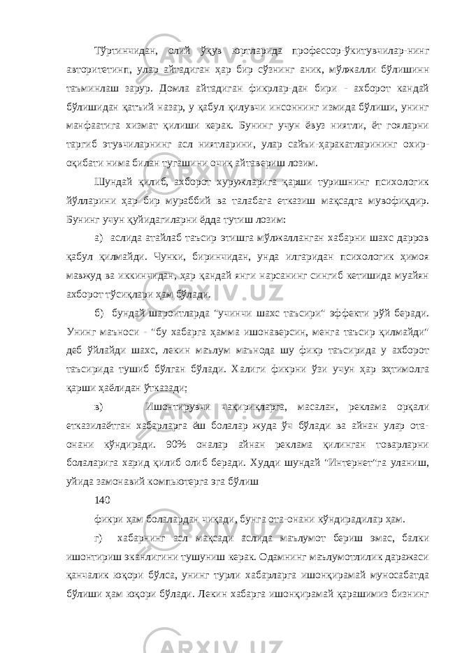 Тўртинчидан, олий ўқув юртларида профессор-ўкитувчилар-нинг авторитетинп, улар айтадиган ҳар бир сўзнинг аник, мўлжалли бўлишинн таъминлаш зарур. Домла айтадиган фикрлар-дан бири - ахборот кандай бўлишидан қатъий назар, у қабул қилувчи инсоннинг измида бўлиши, унинг манфаатига хизмат қилиши керак. Бунинг учун ёвуз ниятли, ёт гояларни таргиб этувчиларнинг асл ниятларини, улар сайъи-ҳаракатларининг охир- оқибати нима билан тугашини очиқ айтавериш лозим. Шундай қилиб, ахборот хуружларига қарши туришнинг психологик йўлларини ҳар бир мураббий ва талабага етказиш мақсадга мувофиқдир. Бунинг учун қуйидагиларни ёдда тутиш лозим: а) аслида атайлаб таъсир этишга мўлжалланган хабарни шахс дарров қабул қилмайди. Чунки, биринчидан, унда илгаридан психологик ҳимоя мавжуд ва иккинчидан, ҳар қандай янги нарсанинг сингиб кетишида муайян ахборот тўсиқлари ҳам бўлади. б) бундай шароитларда &#34;учинчи шахс таъсири&#34; эффекти рўй беради. Унинг маъноси - &#34;бу хабарга ҳамма ишонаверсин, менга таъсир қилмайди&#34; деб ўйлайди шахс, лекин маълум маънода шу фикр таъсирида у ахборот таъсирида тушиб бўлган бўлади. Халиги фикрни ўзи учун ҳар эҳтимолга қарши ҳаёлидан ўтказади; в) Ишонтирувчи чақириқларга, масалан, реклама орқали етказилаётган хабарларга ёш болалар жуда ўч бўлади ва айнан улар ота- онани кўндиради. 90% оналар айнан реклама қилинган товарларни болаларига харид қилиб олиб беради. Худди шундай &#34;Интернет&#34;га уланиш, уйида замонавий компьютерга эга бўлиш 140 фикри ҳам болалардан чиқади, бунга ота-онани кўндирадилар ҳам. г) хабарнинг асл мақсади аслида маълумот бериш эмас, балки ишонтириш эканлигини тушуниш керак. Одамнинг маълумотлилик даражаси қанчалик юқори бўлса, унинг турли хабарларга ишонқирамай муносабатда бўлиши ҳам юқори бўлади. Лекин хабарга ишонқирамай қарашимиз бизнинг 