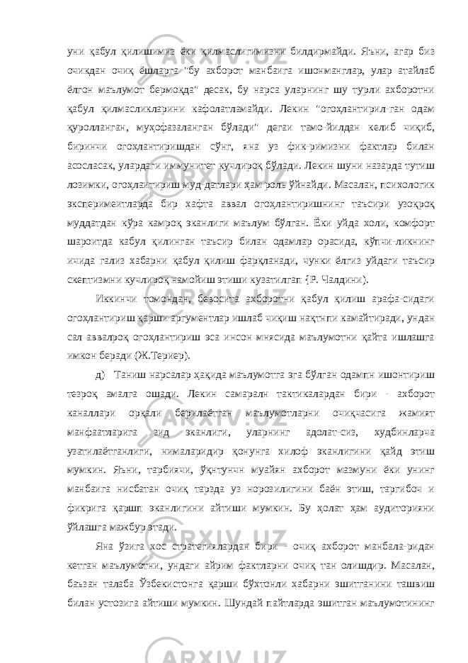 уни қабул қилишимиз ёки қилмаслигимизни билдирмайди. Яъни, агар биз очикдан очиқ ёшларга &#34;бу ахборот манбаига ишонманглар, улар атайлаб ёлгон маълумот бермоқда&#34; десак, бу нарса уларнинг шу турли ахборотни қабул қилмасликларини кафолатламайди. Лекин &#34;огоҳлантирил-ган одам қуролланган, муҳофазаланган бўлади&#34; дегаи тамо-йилдан келиб чиқиб, биринчи огоҳлантиришдан сўнг, яна уз фик-римизни фактлар билан асосласак, улардаги иммунитет кучлироқ бўлади. Лекин шуни назарда тутиш лозимки, огоҳлаитириш муд-датлари ҳам роль ўйнайди. Масалан, психологик эксперимеитларда бир хафта аввал огоҳлантиришнинг таъсири узоқроқ муддатдан кўра камроқ эканлиги маълум бўлган. Ёки уйда холи, комфорт шароитда кабул қилинган таъсир билан одамлар орасида, кўпчи-ликнинг ичида гализ хабарни қабул қилиш фарқланади, чунки ёлгиз уйдаги таъсир скептизмни кучлироқ намойиш этиши кузатилгап {Р. Чалдини). Иккинчи томондан, бевосита ахборотни қабул қилиш арафа-сидаги огоҳлантириш қарши аргументлар ишлаб чиқиш нақтнпи камайтиради, ундан сал аввалроқ огоҳлантириш эса инсон мнясида маълумотни қайта ишлашга имкон беради (Ж.Териер). д) Таниш нарсалар ҳақида маълумотга эга бўлган одампн ишонтириш тезроқ амалга ошади. Лекин самаралн тактикалардан бири - ахборот каналлари орқали берилаётган маълумотларни очиқчасига жамият манфаатларига зид эканлиги, уларнинг адолат-сиз, худбинларча узатилаётганлиги, нималаридир қонунга хилоф эканлигини қайд этиш мумкин. Яъни, тарбиячи, ўқнтунчн муайян ахборот мазмуни ёки унинг манбаига нисбатан очиқ тарзда уз норозилигини баён этиш, таргибоч и фикрига қаршп эканлигини айтиши мумкин. Бу ҳолат ҳам аудиторияни ўйлашга мажбур этади. Яна ўзига хос стратегиялардан бири - очиқ ахборот манбала-ридан кетган маълумотни, ундаги айрим фактларни очиқ тан олишдир. Масалан, баъзан талаба Ўзбекистонга қарши бўхтонли хабарни эшитганини ташвиш билан устозига айтиши мумкин. Шундай пайтларда эшитган маълумотининг 