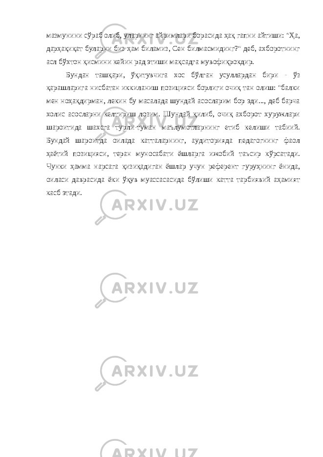 мазмунини сўраб олиб, уларнинг айримлари борасида ҳақ гапни айтиши: &#34;Ҳа, дарҳақиқат буларни биз ҳам биламиз, Сен билмасмидинг?&#34; деб, ахборотнинг асл бўхтон қисмини кейин рад этиши мақсадга мувофиқрокдир. Бундан ташқари, ўқитувчига хос бўлган усуллардан бири - ўз қарашларига нисбатан иккиланиш позицияси борлиги очиқ тан олиш: &#34;балки мен ноҳақдирман, лекин бу масалада шундай асосларим бор эди..., деб барча холис асосларни келтириш лозим. Шундай қилиб, очиқ ахборот хуружлари шароитида шахсга турли-туман маълумотларнинг етиб келиши табиий. Бундай шароитда оилада катталарнинг, аудиторияда педагогнинг фаол ҳаётий пози цияси, теран муносабати ёшларга ижобий таъсир кўрсатади. Чунки ҳамма нарсага қизиқадиган ёшлар учун референт гуруҳнинг ёнида, оиласи даврасида ёки ўқув муассасасида бўлиши катта тарбиявий аҳамият касб этади. 