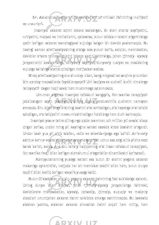 2.4. Axborot sohasida milliy xavfsizlikni ta’minlash tizimining mohiyati va unsurlari. Insoniyat axborot oqimi tobora tezlashgan, Er shari aholisi kayfiyatini, ruhiyatini, maqsad va intilishlarini, qolaversa, butun tafakkur tarzini o’gartirishga qodir bo’lgan axborot texnologiyasi vujudga kelgan bir davrda yashamoqda. Bu hozirgi zamon stivilizastiyasining o’ziga xos yutuғi bo’ib, xalqlar, mamlakatlar, davlatlar o’zaro munosabatlarini toboro yaqinlashtirishga, jahon ijtimoiy- siyosiy jarayonlarini boshqarishga, dunyoviy kayfiyat, dunyoviy ruxiyat va maslakning vujudga kelishiga xizmat qiladigan mo’jizakor xodisa. Biroq stivilizastiyaning ana shunday ulkan, keng miqyosli va serqirra yutuғidan kim qanday maqsadlarda foydalanayapti? Uni beqiyos va qudratli kuchi nimalarga ishlayapti?- degan haqli savol ham muammoga aylanmokda. Umuman olganda insoniyat tafakkuri kengayib, Fan-texnika taraqqiyoti jadallashgani sayin insoniyat o’zining buyuk yaratuvchilik qudratini namoyon etmoqda. Shu bilan birga o’zining boshini o’zi oғritadigan, o’z hayotiga o’zi tahdid soladigan, o’z istiqbolini mavxumlashtiradigan holatlarga ham duch kelmoqda. Insoniyat yozuv ixtiro qilingunga qadar taxminan uch million yil oғzaki aloqa qilgan bo’lsa, undan ming yil keyingina sanoat asosida kitob bosishni o’rgandi. Undan besh yuz yil o’tib telefon, radio va televideniyaga ega bo’ldi. An’anaviy eshituv-ko’ruv vositalaridan kompyuterlarga o’tish uchun esa atigi ellik yilcha vaqt kerak bo’ldi, xolos. Ana shu tarixiy haqiqatning o’zi inson tafakkuri taraqqiyoti, fan-texnika rivoji bilan bo’lgan olamshumul o’zgarishlar dinamikasini ko’rsatadi. Kompyuterlarning yuzaga kelishi esa butun Er sharini yagona axborot makoniga aylantirdiki, natijada har bir mamlakat takdiri bilan ham, butun dunyo taqdiri bilan boғliq bo’lgan voqelik yuzaga keldi. Butun O’zbekiston ana shu yagona axborot tizimining faol sub’ektiga aylandi. Uning dunyo bilan aloqasi, jahon ijtimoiy-siyosiy jarayonlariga ishtiroki, davlatlararo munosabatlar, siyosiy, iqtisodiy, ijtimoiy, xuquqiy va madaniy aloqalari umumjahon axborot tizimi tarkibida amalga oshirilmoqda. Bu bevosita elektron pochta, elektron axborot almashish tizimi orqali ham milliy, ham 