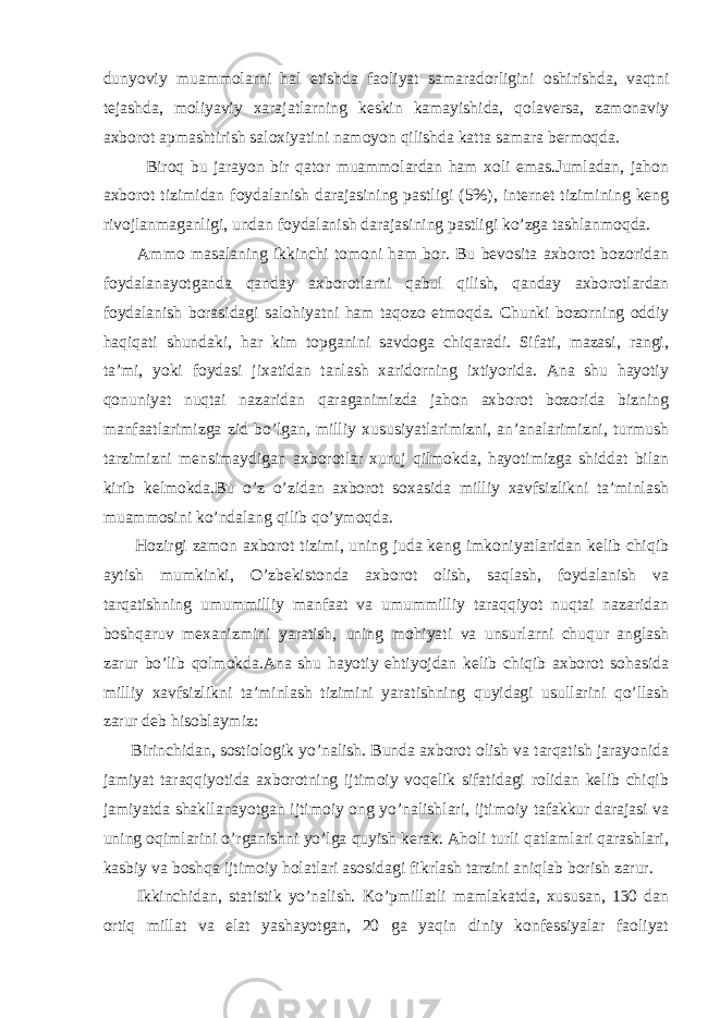 dunyoviy muammolarni hal etishda faoliyat samaradorligini oshirishda, vaqtni tejashda, moliyaviy xarajatlarning keskin kamayishida, qolaversa, zamonaviy axborot apmashtirish saloxiyatini namoyon qilishda katta samara bermoqda. Biroq bu jarayon bir qator muammolardan ham xoli emas.Jumladan, jahon axborot tizimidan foydalanish darajasining pastligi (5%), internet tizimining keng rivojlanmaganligi, undan foydalanish darajasining pastligi ko’zga tashlanmoqda. Ammo masalaning ikkinchi tomoni ham bor. Bu bevosita axborot bozoridan foydalanayotganda qanday axborotlarni qabul qilish, qanday axborotlardan foydalanish borasidagi salohiyatni ham taqozo etmoqda. Chunki bozorning oddiy haqiqati shundaki, har kim topganini savdoga chiqaradi. Sifati, mazasi, rangi, ta’mi, yoki foydasi jixatidan tanlash xaridorning ixtiyorida. Ana shu hayotiy qonuniyat nuqtai nazaridan qaraganimizda jahon axborot bozorida bizning manfaatlarimizga zid bo’lgan, milliy xususiyatlarimizni, an’analarimizni, turmush tarzimizni mensimaydigan axborotlar xuruj qilmokda, hayotimizga shiddat bilan kirib kelmokda.Bu o’z o’zidan axborot soxasida milliy xavfsizlikni ta’minlash muammosini ko’ndalang qilib qo’ymoqda. Hozirgi zamon axborot tizimi, uning juda keng imkoniyatlaridan kelib chiqib aytish mumkinki, O’zbekistonda axborot olish, saqlash, foydalanish va tarqatishning umummilliy manfaat va umummilliy taraqqiyot nuqtai nazaridan boshqaruv mexanizmini yaratish, uning mohiyati va unsurlarni chuqur anglash zarur bo’lib qolmokda.Ana shu hayotiy ehtiyojdan kelib chiqib axborot sohasida milliy xavfsizlikni ta’minlash tizimini yaratishning quyidagi usullarini qo’llash zarur deb hisoblaymiz: Birinchidan, sostiologik yo’nalish. Bunda axborot olish va tarqatish jarayonida jamiyat taraqqiyotida axborotning ijtimoiy voqelik sifatidagi rolidan kelib chiqib jamiyatda shakllanayotgan ijtimoiy ong yo’nalishlari, ijtimoiy tafakkur darajasi va uning oqimlarini o’rganishni yo’lga quyish kerak. Aholi turli qatlamlari qarashlari, kasbiy va boshqa ijtimoiy holatlari asosidagi fikrlash tarzini aniqlab borish zarur. Ikkinchidan, statistik yo’nalish. Ko’pmillatli mamlakatda, xususan, 130 dan ortiq millat va elat yashayotgan, 20 ga yaqin diniy konfessiyalar faoliyat 