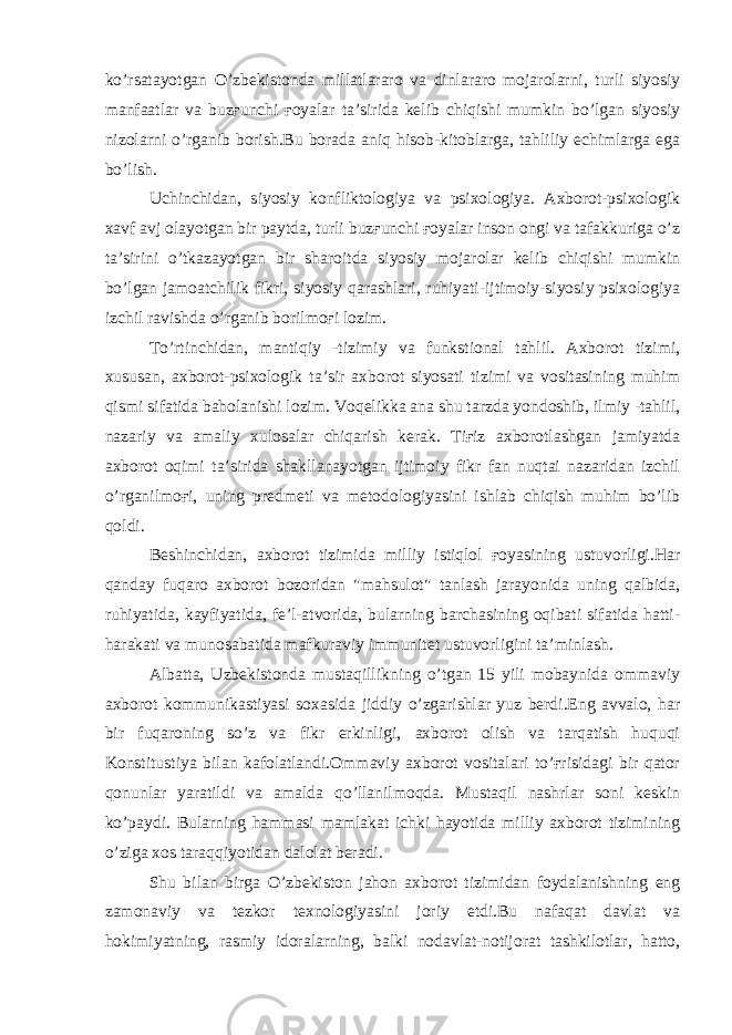 ko’rsatayotgan O’zbekistonda millatlararo va dinlararo mojarolarni, turli siyosiy manfaatlar va buzғunchi ғoyalar ta’sirida kelib chiqishi mumkin bo’lgan siyosiy nizolarni o’rganib borish.Bu borada aniq hisob-kitoblarga, tahliliy echimlarga ega bo’lish. Uchinchidan, siyosiy konfliktologiya va psixologiya. Axborot-psixologik xavf avj olayotgan bir paytda, turli buzғunchi ғoyalar inson ongi va tafakkuriga o’z ta’sirini o’tkazayotgan bir sharoitda siyosiy mojarolar kelib chiqishi mumkin bo’lgan jamoatchilik fikri, siyosiy qarashlari, ruhiyati-ijtimoiy-siyosiy psixologiya izchil ravishda o’rganib borilmoғi lozim. To’rtinchidan, mantiqiy -tizimiy va funkstional tahlil. Axborot tizimi, xususan, axborot-psixologik ta’sir axborot siyosati tizimi va vositasining muhim qismi sifatida baholanishi lozim. Voqelikka ana shu tarzda yondoshib, ilmiy -tahlil, nazariy va amaliy xulosalar chiqarish kerak. Tiғiz axborotlashgan jamiyatda axborot oqimi ta’sirida shakllanayotgan ijtimoiy fikr fan nuqtai nazaridan izchil o’rganilmoғi, uning predmeti va metodologiyasini ishlab chiqish muhim bo’lib qoldi. Beshinchidan, axborot tizimida milliy istiqlol ғoyasining ustuvorligi.Har qanday fuqaro axborot bozoridan &#34;mahsulot&#34; tanlash jarayonida uning qalbida, ruhiyatida, kayfiyatida, fe’l-atvorida, bularning barchasining oqibati sifatida hatti- harakati va munosabatida mafkuraviy immunitet ustuvorligini ta’minlash. Albatta, Uzbekistonda mustaqillikning o’tgan 15 yili mobaynida ommaviy axborot kommunikastiyasi soxasida jiddiy o’zgarishlar yuz berdi.Eng avvalo, har bir fuqaroning so’z va fikr erkinligi, axborot olish va tarqatish huquqi Konstitustiya bilan kafolatlandi.Ommaviy axborot vositalari to’ғrisidagi bir qator qonunlar yaratildi va amalda qo’llanilmoqda. Mustaqil nashrlar soni keskin ko’paydi. Bularning hammasi mamlakat ichki hayotida milliy axborot tizimining o’ziga xos taraqqiyotidan dalolat beradi. Shu bilan birga O’zbekiston jahon axborot tizimidan foydalanishning eng zamonaviy va tezkor texnologiyasini joriy etdi.Bu nafaqat davlat va hokimiyatning, rasmiy idoralarning, balki nodavlat-notijorat tashkilotlar, hatto, 