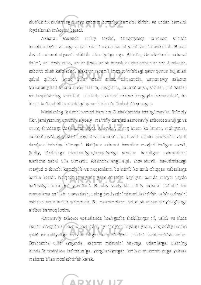 alohida fuqarolarning dunyo axborot bozoriga bemalol kirishi va undan bemalol foydalanish imkonini beradi. Axborot soxasida milliy taxdid, taraqqiyotga to’ғanoq sifatida baholanmoғini va unga qarshi kuchli mexanizmini yaratishni taqozo etadi. Bunda davlat axborot siyosati alohida ahamiyatga ega. Albatta, Uzbekistonda axborot tizimi, uni boshqarish, undan foydalanish borasida qator qonunlar bor. Jumladan, axborot olish kafolatlari, elektron raqamli imzo to’ғrisidagi qator qonun hujjatlari qabul qilindi. Biroq bular etarli emas. Chunonchi, zamonaviy axborot texnologiyalari toboro takomillashib, rivojlanib, axborot olish, saqlash, uni ishlash va tarqatishning shakllari, usullari, uslublari toboro kengayib bormoqdaki, bu butun ko’lami bilan amaldagi qonunlarda o’z ifodasini topmagan. Masalaning ikkinchi tomoni ham bor.O’zbekistonda hozirgi mavjud ijtimoiy fikr, jamiyatning umumiy siyosiy- ma’rifiy darajasi zamonaviy axborot xurujiga va uning shiddatiga dosh berolmaydi. Aniqroғi, uning butun ko’lamini, mohiyatini, axborot ostidagi yashirin ғoyani va axborot tarqatuvchi manba maqsadini etarli darajada baholay bilmaydi. Natijada axborot bozorida mavjud bo’lgan asosli, jiddiy, fikrlashga chaqiradigan,taraqqiyotga yordam beradigan axborotlarni etarlicha qabul qila olmaydi. Aksincha engil-elpi, shov-shuvli, hayotimizdagi mavjud o’tkinchi kamchilik va nuqsonlarni bo’rttirib ko’tarib chiqqan xabarlarga berilib ketadi. Natijada jamiyatda yalpi o’rtacha kayfiyat, ozurda ruhiyat paydo bo’lishiga imkoniyat yaratiladi. Bunday vaziyatda milliy axborot tizimini har tomonlama qo’llab- quvvatlash, uning faoliyatini takomillashtirish, ta’sir doirasini oshirish zarur bo’lib qolmoqda. Bu muammolarni hal etish uchun qo’yidagilarga e’tibor bermoq lozim. -Ommaviy axborot vositalarida hozirgacha shakllangan til, uslub va ifoda usulini o’zgartirish lozim. Jozibador, ayni paytda hayotga yaqin, eng oddiy fuqaro qalbi va ruhiyatiga mos keladigan xalqchil ifoda usulini shakllantirish lozim. Boshqacha qilib aytganda, axborot makonini hayotga, odamlarga, ularning kundalik tashvishu iztiroblariga, yangilanayotgan jamiyat muammolariga yuksak mahorat bilan moslashtirish kerak. 