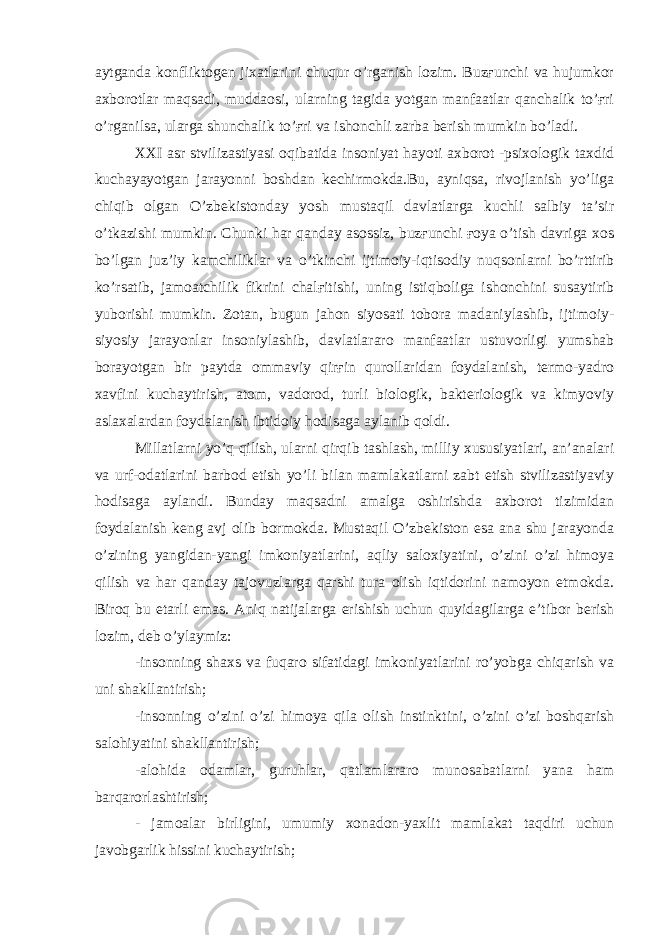 aytganda konfliktogen jixatlarini chuqur o’rganish lozim. Buzғunchi va hujumkor axborotlar maqsadi, muddaosi, ularning tagida yotgan manfaatlar qanchalik to’ғri o’rganilsa, ularga shunchalik to’ғri va ishonchli zarba berish mumkin bo’ladi. XXI asr stvilizastiyasi oqibatida insoniyat hayoti axborot -psixologik taxdid kuchayayotgan jarayonni boshdan kechirmokda.Bu, ayniqsa, rivojlanish yo’liga chiqib olgan O’zbekistonday yosh mustaqil davlatlarga kuchli salbiy ta’sir o’tkazishi mumkin. Chunki har qanday asossiz, buzғunchi ғoya o’tish davriga xos bo’lgan juz’iy kamchiliklar va o’tkinchi ijtimoiy-iqtisodiy nuqsonlarni bo’rttirib ko’rsatib, jamoatchilik fikrini chalғitishi, uning istiqboliga ishonchini susaytirib yuborishi mumkin. Zotan, bugun jahon siyosati tobora madaniylashib, ijtimoiy- siyosiy jarayonlar insoniylashib, davlatlararo manfaatlar ustuvorligi yumshab borayotgan bir paytda ommaviy qirғin qurollaridan foydalanish, termo-yadro xavfini kuchaytirish, atom, vadorod, turli biologik, bakteriologik va kimyoviy aslaxalardan foydalanish ibtidoiy hodisaga aylanib qoldi. Millatlarni yo’q qilish, ularni qirqib tashlash, milliy xususiyatlari, an’analari va urf-odatlarini barbod etish yo’li bilan mamlakatlarni zabt etish stvilizastiyaviy hodisaga aylandi. Bunday maqsadni amalga oshirishda axborot tizimidan foydalanish keng avj olib bormokda. Mustaqil O’zbekiston esa ana shu jarayonda o’zining yangidan-yangi imkoniyatlarini, aqliy saloxiyatini, o’zini o’zi himoya qilish va har qanday tajovuzlarga qarshi tura olish iqtidorini namoyon etmokda. Biroq bu etarli emas. Aniq natijalarga erishish uchun quyidagilarga e’tibor berish lozim, deb o’ylaymiz: -insonning shaxs va fuqaro sifatidagi imkoniyatlarini ro’yobga chiqarish va uni shakllantirish; -insonning o’zini o’zi himoya qila olish instinktini, o’zini o’zi boshqarish salohiyatini shakllantirish; -alohida odamlar, guruhlar, qatlamlararo munosabatlarni yana ham barqarorlashtirish; - jamoalar birligini, umumiy xonadon-yaxlit mamlakat taqdiri uchun javobgarlik hissini kuchaytirish; 