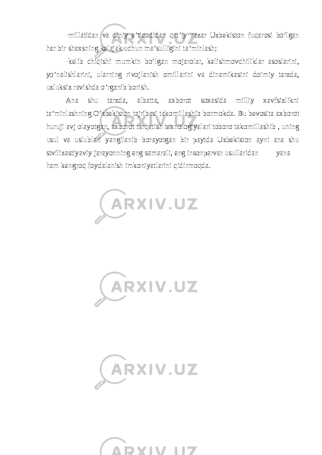 -millatidan va diniy e’tiqodidan qat’iy nazar Uzbekiston fuqarosi bo’lgan har bir shaxsning kelajak uchun ma’sulligini ta’minlash; -kelib chiqishi mumkin bo’lgan mojarolar, kelishmovchiliklar asoslarini, yo’nalishlarini, ularning rivojlanish omillarini va dinamikasini doimiy tarzda, uzluksiz ravishda o’rganib borish. Ana shu tarzda, albatta, axborot soxasida milliy xavfsizlikni ta’minlashning O’zbekiston tajribasi takomillashib bormokda. Bu bevosita axborot huruji avj olayotgan, axborot tarqatish texnologiyalari toboro takomillashib , uning usul va uslublari yangilanib borayotgan bir paytda Uzbekiston ayni ana shu stvilizastiyaviy jarayonning eng samarali, eng insonparvar usullaridan yana ham kengroq foydalanish imkoniyatlarini qidirmoqda. 