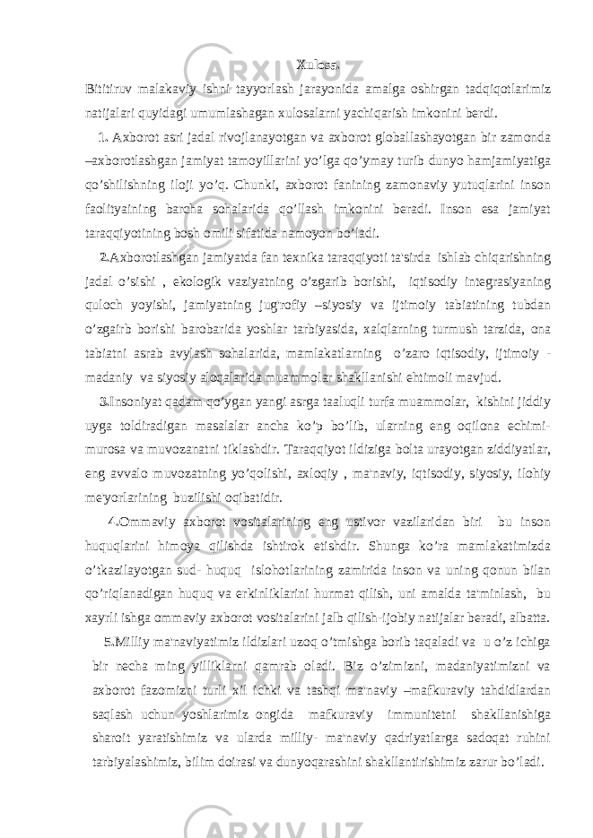 Xulosa. Bititiruv malakaviy ishni tayyorlash jarayonida amalga oshirgan tadqiqotlarimiz natijalari quyidagi umumlashagan xulosalarni yachiqarish imkonini berdi. 1. Axborot asri jadal rivojlanayotgan va axborot globallashayotgan bir zamonda –axborotlashgan jamiyat tamoyillarini yo’lga qo’ymay turib dunyo hamjamiyatiga qo’shilishning iloji yo’q. Chunki, axborot fanining zamonaviy yutuqlarini inson faolityaining barcha sohalarida qo’llash imkonini beradi. Inson esa jamiyat taraqqiyotining bosh omili sifatida namoyon bo’ladi. 2. Axborotlashgan jamiyatda fan texnika taraqqiyoti ta&#39;sirda ishlab chiqarishning jadal o’sishi , ekologik vaziyatning o’zgarib borishi, iqtisodiy integrasiyaning quloch yoyishi, jamiyatning jug&#39;rofiy –siyosiy va ijtimoiy tabiatining tubdan o’zgairb borishi barobarida yoshlar tarbiyasida, xalqlarning turmush tarzida, ona tabiatni asrab avylash sohalarida, mamlakatlarning o’zaro iqtisodiy, ijtimoiy - madaniy va siyosiy aloqalarida muammolar shakllanishi ehtimoli mavjud. 3. Insoniyat qadam qo’ygan yangi asrga taaluqli turfa muammolar, kishini jiddiy uyga toldiradigan masalalar ancha ko’p bo’lib, ularning eng oqilona echimi- murosa va muvozanatni tiklashdir. Taraqqiyot ildiziga bolta urayotgan ziddiyatlar, eng avvalo muvozatning yo’qolishi, axloqiy , ma&#39;naviy, iqtisodiy, siyosiy, ilohiy me&#39;yorlarining buzilishi oqibatidir. 4. Ommaviy axborot vositalarining eng ustivor vazilaridan biri bu inson huquqlarini himoya qilishda ishtirok etishdir. Shunga ko’ra mamlakatimizda o’tkazilayotgan sud- huquq islohotlarining zamirida inson va uning qonun bilan qo’riqlanadigan huquq va erkinliklarini hurmat qilish, uni amalda ta&#39;minlash, bu xayrli ishga ommaviy axborot vositalarini jalb qilish-ijobiy natijalar beradi, albatta. 5. Milliy ma&#39;naviyatimiz ildizlari uzoq o’tmishga borib taqaladi va u o’z ichiga bir necha ming yilliklarni qamrab oladi. Biz o’zimizni, madaniyatimizni va axborot fazomizni turli xil ichki va tashqi ma&#39;naviy –mafkuraviy tahdidlardan saqlash uchun yoshlarimiz ongida mafkuraviy immunitetni shakllanishiga sharoit yaratishimiz va ularda milliy- ma&#39;naviy qadriyatlarga sadoqat ruhini tarbiyalashimiz, bilim doirasi va dunyoqarashini shakllantirishimiz zarur bo’ladi. 