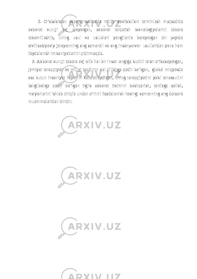  6 . O’zbekiston axborot sohasida milliy xavfsizlikni ta&#39;minlash maqsadida axborot xuruji avj olayotgan, axborot tarqatish texnologiyalarini tobora takomillashib, uning usul va uslublari yangilanib borayotgan bir paytda sivilizasiyaviy jarayonning eng samarali va eng insonparvar usullaridan yana ham foydalanish imkoniyatlarini qidirmoqda. 7. Axborot xuruji tobora avj olib har bir inson ongiga kuchli ta&#39;sir o’tkazayotgan, jamiyat taraqqiyoti va millat taqdirini xal qilishga qodir bo’lgan, global miqyosda esa butun insoniyat hayotini kafolatlaydigan, uning taraqqiyotini yoki tanazzulini belgilashga qodir bo’lgan tig&#39;iz axborot tizimini boshqarish, tartibga solish, me&#39;yorlarini ishlab chiqib undan o’rinli foydalanish hozirgi zamonning eng dolzarb muammolaridan biridir. 