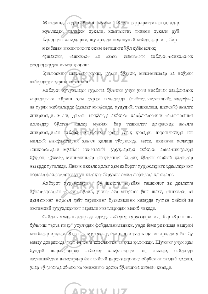 йўналишда содир бўлиши мумкин бўлган террористик таҳдидлар, жумладан, телефон орқали, компьютер тизими оркали рўй берадиган хавфларни, шу орқали ноқонуний маблагларнинг бир манбадан иккинчисига оқим кетишига йўл қўймаслик; 4)шахсни, ташкилот ва яхлит жамиятни ахборот-психологик таҳдидлардан ҳимоя қилиш; 5)имиджни шакллантириш, турли бўҳтон, миш-мишлар ва ноўрин хабарларга қарши курашиш. Ахборот хурузклари турлича бўлгани учун унга нисбатан хавфсизлик чораларини кўриш ҳам турли соҳаларда (сиёсат, иқтисодиёт, мудофаа) ва турли жабҳаларда (давлат миқёсида, худудий, ташкилиш, шахсий) амалга оширилади. Яъни, давлат миқёсида ахборот хавфсизлигини таъминлашга алоқадор бўлган ишлар муайян бир ташкилот доирасида амалга ошириладиган ахборот хавфсизлигидан фарқ қилади. Биринчисида ran миллий манфаатларни ҳимоя қилиш тўгрисида кетса, иккинчи ҳолатда ташкилотдаги муайян ижтимоий гуруҳлараро ахборот алма-шинувида бўҳтон, тўхмат, миш-мишлар тарқатишга боглиқ бўлган салбий ҳолатлар назарда тутилади. Лекин иккала ҳолат ҳам ахборот хуружларига одамларнинг нормал фаолиятлари учун халақит берувчи омил сифатида қаралади. Ахборот хурумслари - бу шахсга, муайян ташкилот ва давлатга йўналтирилган таъсир бўлиб, унинг асл мақсади ўша шахс, таш килот ва давлатнинг нормал ҳаёт тарзининг бузилишинн назарда тутган сиёсий ва ижтимоий гуруҳларнинг гаразли ниятларидан келиб чиқади. Сайлов компанияларида одатда ахборот хуружларинииг бир кўриниши бўлмиш &#34;қора пиар&#34; усулидан фойдаланиладики, унда ёзма равишда нашрий манбалар орқали бўҳтонли мурожаат, ёки падио-телевидение орқали у ёки бу мавзу доирасида гирт ёлгонга асосланган чиқиш қилинади. Шунинг учун ҳам бундай шароиг-ларда ахборот хавфсизлиги энг аввало, сайловда қатнашаётгаи давогарлар ёки сиёсий партияларнинг обрўсини сақлаб қолиш, улар тўгрисида объектив имижнинг ҳосил бўлишига хизмат қилади. 