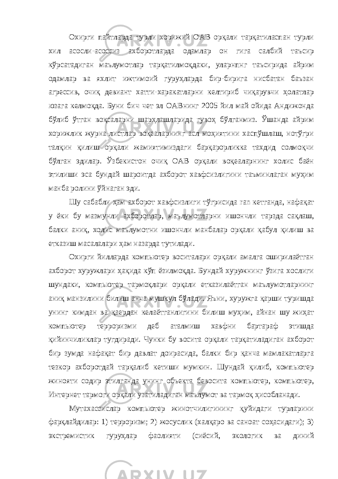 Охирги пайтларда турли хорижий ОАВ орқали тарқатиласпан турли хил асосли-асоссиз ахборотларда одамлар он гига салбий таъсир кўрсатадиган маълумотлар тарқатилмоқдаки, уларнпнг таъсирида айрим одамлар ва яхлит ижтимоий гуруҳларда бир-бирига нисбатан баъзан агрессив, очиқ девиант хатти-харакатларни келтириб чиқарувчи ҳолатлар юзага келмоқда. Буни бич чет эл ОАВнинг 2005 йил май ойида Андижонда бўлиб ўтган воқсаларни шарҳлашларида гувоҳ бўлганмиз. Ўшанда айрим хорижлик журна-листлар воқеаларнинг асл моҳиятини хаспўшлаш, нотўгри талқин қилиш орқали жамиятимиздаги барқарорликка тахдид солмоқчи бўлган эдилар. Ўзбекистон очиқ ОАВ орқали воқеаларнинг холис баён этилиши эса бундай шароитда ахборот хавфсизлигини таъминлаган муҳим манба ролини ўйнаган эди. Шу сабабли ҳам ахборот хавфсизлиги тўгрисида ran кетганда, нафақат у ёки бу мазмунли ахборотлар, маълумотларни ишончли тарзда сақлаш, балки аниқ, холис маълумотни ишончли манбалар орқали қабул қилиш ва етказиш масалалари ҳам назарда тутилади. Охирги йилларда компьютер воситалари орқали амалга оширилаётган ахборот хуружлари ҳақида кўп ёзилмоқда. Бундай хуружнинг ўзига хослиги шундаки, компьютер тармоқлари орқали етказилаётган маълумотларнинг аниқ манзилини билиш анча мушкул бўлади. Яъни, хуружга қарши туришда унинг кимдан ва қаердан келаётганлигини билиш муҳим, айнан шу жиҳат компьютер терроризми деб аталмиш хавфни бартараф этишда қийинчиликлар тугдиради. Чунки бу восита орқали тарқатиладиган ахборот бир зумда нафақат бир давлат доирасида, балки бир қанча мамлакатларга тезкор ахборотдай тарқалиб кетиши мумкин. Шундай қилиб, компьютер жинояти содир этилганда унинг объекта бевосита компьютер, компьютер, Интернет тармоги орқали узатиладиган маълумот ва тармоқ ҳисобланади. Мутахассислар компьютер жинотчилигининг қуйидаги турларини фарқлайдилар: 1) терроризм; 2) жосуслик (халқаро ва саноат соҳасидаги); 3) экстремистик гуруҳлар фаолияти (сиёсий, экологик ва диний 