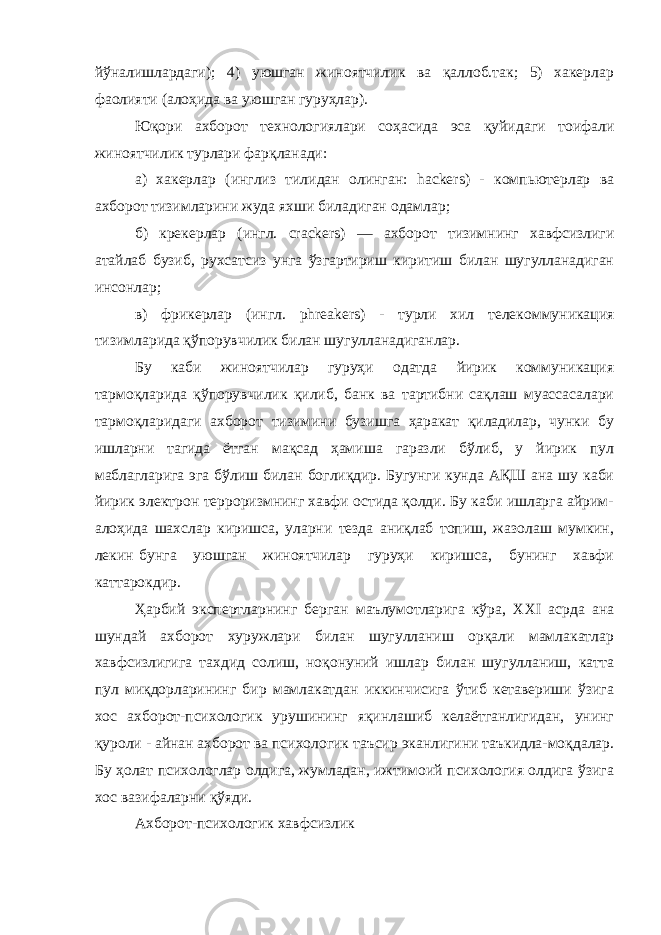 йўналишлардаги); 4) уюшган жиноятчилик ва қаллоб.так; 5) хакерлар фаолияти (алоҳида ва уюшган гуруҳлар). Юқори ахборот технологиялари соҳасида эса қуйидаги тоифали жиноятчилик турлари фарқланади: а) хакерлар (инглиз тилидан олинган: hackers ) - компьютерлар ва ахборот тизимларини жуда яхши биладиган одамлар; б) крекерлар (ингл. crackers ) — ахборот тизимнинг хавфсизлиги атайлаб бузиб, рухсатсиз унга ўзгартириш киритиш билан шугулланадиган инсонлар; в) фрикерлар (ингл. phreakers ) - турли хил телекоммуникация тизимларида қўпорувчилик билан шугулланадиганлар. Бу каби жиноятчилар гуруҳи одатда йирик коммуникация тармоқларида қўпорувчилик қилиб, банк ва тартибни сақлаш муассасалари тармоқларидаги ахборот тизимини бузишга ҳаракат қиладилар, чунки бу ишларни тагида ётган мақсад ҳамиша гаразли бўлиб, у йирик пул маблагларига эга бўлиш билан боглиқдир. Бугунги кунда АҚШ ана шу каби йирик электрон терроризмнинг хавфи остида қолди. Бу каби ишларга айрим- алоҳида шахслар киришса, уларни тезда аниқлаб топиш, жазолаш мумкин, лекин бунга уюшган жиноятчилар гуруҳи киришса, бунинг хавфи каттарокдир. Ҳарбий экспертларнинг берган маълумотларига кўра, XXI асрда ана шундай ахборот хуружлари билан шугулланиш орқали мамлакатлар хавфсизлигига тахдид солиш, ноқонуний ишлар билан шугулланиш, катта пул миқдорларининг бир мамлакатдан иккинчисига ўтиб кетавериши ўзига хос ахборот-психологик урушининг яқинлашиб келаётганлигидан, унинг қуроли - айнан ахборот ва психологик таъсир эканлигини таъкидла-моқдалар. Бу ҳолат психологлар олдига, жумладан, ижтимоий психология олдига ўзига хос вазифаларни қўяди. Ахборот-психологик хавфсизлик 