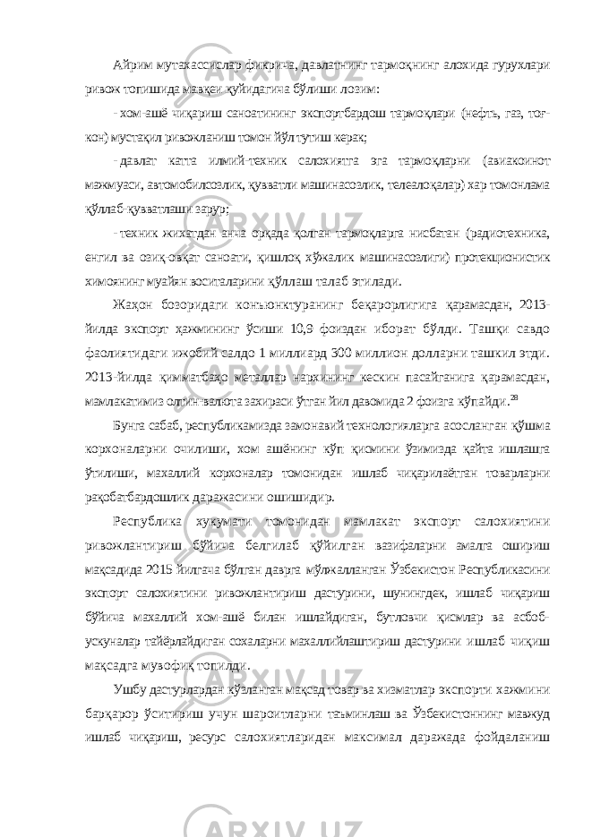 Айрим мутахассислар фикрича, давлатнинг тармоқнинг алохида гурухлари ривож топишида мавқеи қуйидагича бўлиши лозим: - хом-ашё чиқариш саноатининг экспортбардош тармоқлари (нефть, газ, тоғ- кон) мустақил ривожланиш томон йўл тутиш керак; - давлат катта илмий-техник салохиятга эга тармоқларни (авиакоинот мажмуаси, автомобилсозлик, қувватли машинасозлик, телеалоқалар) хар томонлама қўллаб-қувватлаши зарур; - техник жихатдан анча орқада қолган тармоқларга нисбатан (радиотехника, енгил ва озиқ-овқат саноати, қишлоқ хўжалик машинасозлиги) протекционистик химоянинг муайян воситаларини қўллаш талаб этилади. Жаҳон бозоридаги конъюнктуранинг беқарорлигига қарамасдан, 2013- йилда экспорт ҳажмининг ўсиши 10,9 фоиздан иборат бўлди. Ташқи савдо фаолиятидаги ижобий салдо 1 миллиард 300 миллион долларни ташкил этди. 2013-йилда қимматбаҳо металлар нархининг кескин пасайганига қарамасдан, мамлакатимиз олтин-валюта захираси ўтган йил давомида 2 фоизга кўпайди. 28 Бунга сабаб, республикамизда замонавий технологияларга асосланган қўшма корхоналарни очилиши, хом ашёнинг кўп қисмини ўзимизда қайта ишлашга ўтилиши, махаллий корхоналар томонидан ишлаб чиқарилаётган товарларни рақобатбардошлик даражасини ошишидир. Республика хукумати томонидан мамлакат экспорт салохиятини ривожлантириш бўйича белгилаб қўйилган вазифаларни амалга ошириш мақсадида 2015 йилгача бўлган даврга мўлжалланган Ўзбекистон Республикасини экспорт салохиятини ривожлантириш дастурини, шунингдек, ишлаб чиқариш бўйича махаллий хом-ашё билан ишлайдиган, бутловчи қисмлар ва асбоб- ускуналар тайёрлайдиган сохаларни махаллийлаштириш дастурини ишлаб чиқиш мақсадга мувофиқ топилди. Ушбу дастурлардан кўзланган мақсад товар ва хизматлар экспорти хажмини барқарор ўситириш учун шароитларни таъминлаш ва Ўзбекистоннинг мавжуд ишлаб чиқариш, ресурс салохиятларидан максимал даражада фойдаланиш 