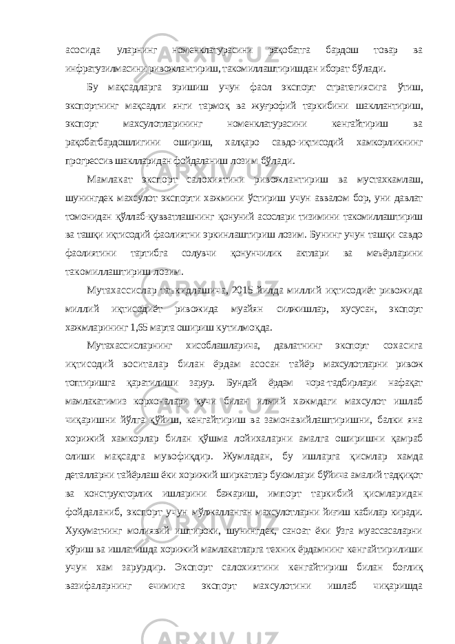 асосида уларнинг номенклатурасини рақобатга бардош товар ва инфратузилмасини ривожлантириш, такомиллаштиришдан иборат бўлади. Бу мақсадларга эришиш учун фаол экспорт стратегиясига ўтиш, экспортнинг мақсадли янги тармоқ ва жуғрофий таркибини шакллантириш, экспорт махсулотларининг номенклатурасини кенгайтириш ва рақобатбардошлигини ошириш, халқаро савдо-иқтисодий хамкорликнинг прогрессив шаклларидан фойдаланиш лозим бўлади. Мамлакат экспорт салохиятини ривожлантириш ва мустахкамлаш, шунингдек махсулот экспорти хажмини ўстириш учун аввалом бор, уни давлат томонидан қўллаб-қувватлашнинг қонуний асослари тизимини такомиллаштириш ва ташқи иқтисодий фаолиятни эркинлаштириш лозим. Бунинг учун ташқи савдо фаолиятини тартибга солувчи қонунчилик актлари ва меъёрларини такомиллаштириш лозим. Мутахассислар таъкидлашича, 2015 йилда миллий иқтисодиёт ривожида миллий иқтисодиёт ривожида муайян силжишлар, хусусан, экспорт хажмларининг 1,65 марта ошириш кутилмоқда. Мутахассисларнинг хисоблашларича, давлатнинг экспорт сохасига иқтисодий воситалар билан ёрдам асосан тайёр махсулотларни ривож топтиришга қаратилиши зарур. Бундай ёрдам чора-тадбирлари нафақат мамлакатимиз корхоналари кучи билан илмий хажмдаги махсулот ишлаб чиқаришни йўлга қўйиш, кенгайтириш ва замонавийлаштиришни, балки яна хорижий хамкорлар билан қўшма лойихаларни амалга оширишни қамраб олиши мақсадга мувофиқдир. Жумладан, бу ишларга қисмлар хамда деталларни тайёрлаш ёки хорижий ширкатлар буюмлари бўйича амалий тадқиқот ва конструкторлик ишларини бажариш, импорт таркибий қисмларидан фойдаланиб, экспорт учун мўлжалланган махсулотларни йиғиш кабилар киради. Хукуматнинг молиявий иштироки, шунингдек, саноат ёки ўзга муассасаларни кўриш ва ишлатишда хорижий мамлакатларга техник ёрдамнинг кенгайтирилиши учун хам зарурдир. Экспорт салохиятини кенгайтириш билан боғлиқ вазифаларнинг ечимига экспорт махсулотини ишлаб чиқаришда 