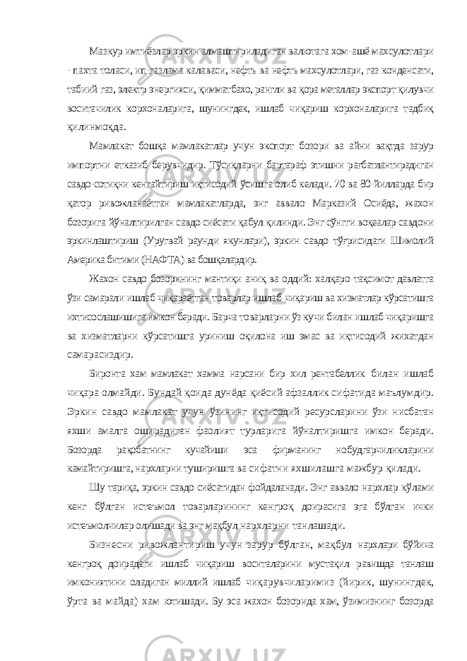 Мазкур имтиёзлар эркин алмаштириладиган валютага хом- ашё махсулотлари - пахта толаси, ип-газлама калаваси, нефть ва нефть махсулотлари, газ конденсати, табиий газ, электр энергияси, қимматбахо, рангли ва қора металлар экспорт қилувчи воситачилик корхоналарига, шунингдек, ишлаб чиқариш корхоналарига тадбиқ қилинмоқда. Мамлакат бошқа мамлакатлар учун экспорт бозори ва айни вақтда зарур импортни етказиб берувчидир. Тўсиқларни бартараф этишни рағбатлантирадиган савдо-сотиқни кенгайтириш иқтисодий ўсишга олиб келади. 70 ва 80-йилларда бир қатор ривожланаётган мамлакатларда, энг аввало Марказий Осиёда, жахон бозорига йўналтирилган савдо сиёсати қабул қилинди. Энг сўнгги воқеалар савдони эркинлаштириш (Уругвай раунди якунлари), эркин савдо тўғрисидаги Шимолий Америка битими (НАФТА) ва бошқалардир. Жахон савдо бозорининг мантиқи аниқ ва оддий: халқаро тақсимот давлатга ўзи самарали ишлаб чиқараётган товарлар ишлаб чиқариш ва хизматлар кўрсатишга ихтисослашишига имкон беради. Барча товарларни ўз кучи билан ишлаб чиқаришга ва хизматларни кўрсатишга уриниш оқилона иш эмас ва иқтисодий жихатдан самарасиздир. Биронта хам мамлакат хамма нарсани бир хил рентабеллик билан ишлаб чиқара олмайди. Бундай қоида дунёда қиёсий афзаллик сифатида маълумдир. Эркин савдо мамлакат учун ўзининг иқтисодий ресурсларини ўзи нисбатан яхши амалга оширадиган фаолият турларига йўналтиришга имкон беради. Бозорда рақобатнинг кучайиши эса фирманинг нобудгарчиликларини камайтиришга, нархларни туширишга ва сифатни яхшилашга мажбур қилади. Шу тариқа, эркин савдо сиёсатидан фойдаланади. Энг аввало нархлар кўлами кенг бўлган истеъмол товарларининг кенгроқ доирасига эга бўлган ички истеъмолчилар олишади ва энг мақбул нархларни танлашади. Бизнесни ривожлантириш учун зарур бўлган, мақбул нархлари бўйича кенгроқ доирадаги ишлаб чиқариш воситаларини мустақил равишда танлаш имкониятини оладиган миллий ишлаб чиқарувчиларимиз (йирик, шунингдек, ўрта ва майда) хам ютишади. Бу эса жахон бозорида хам, ўзимизнинг бозорда 