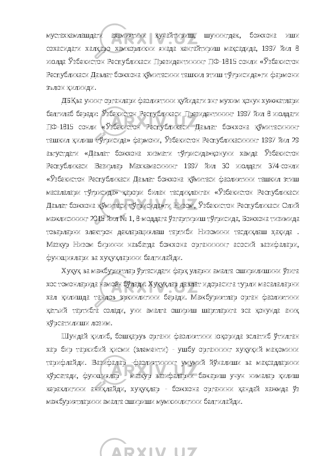 мустахкамлашдаги ахамиятини кучайтириш, шунингдек, божхона иши сохасидаги халқаро хамкорликни янада кенгайтириш мақсадида, 1997 йил 8 июлда Ўзбекистон Республикаси Президентининг ПФ-1815 сонли «Ўзбекистон Республикаси Давлат божхона қўмитасини ташкил этиш тўғрисида»ги фармони эълон қилинди. ДБҚва унинг органлари фаолиятини қуйидаги энг мухим қонун хужжатлари белгилаб беради: Ўзбекистон Республикаси Президентининг 1997 йил 8 июлдаги ПФ-1815 сонли «Ўзбекистон Республикаси Давлат божхона қўмитасининг ташкил қилиш тўғрисида» фармони, Ўзбекистон Республикасининг 1997 йил 29 августдаги «Давлат божхона хизмати тўғрисида»қонуни хамда Ўзбекистон Республикаси Вазирлар Махкамасининг 1997 йил 30 июлдаги 374-сонли «Ўзбекистон Республикаси Давлат божхона қўмитаси фаолиятини ташкил этиш масалалари тўғрисида» қарори билан тасдиқланган «Ўзбекистон Республикаси Давлат божхона қўмитаси тўғрисида»ги Низом, Ўзбекистон Республикаси Олий мажлисининг 2015 йил № 1, 8-моддага ўзгартириш тўғрисида, Божхона тизимида товарларни электрон декларациялаш тартиби Низомини тасдиқлаш ҳақида . Мазкур Низом биринчи навбатда божхона органининг асосий вазифалари, функциялари ва хуқуқларини белгилайди. Хуқуқ ва мажбуриятлар ўртасидаги фарқ уларни амалга оширилишини ўзига хос томонларида намоён бўлади. Хуқуқлар давлат идорасига турли масалаларни хал қилишда танлов эркинлигини беради. Мажбуриятлар орган фаолиятини қатъий тартибга солади, уни амалга ошириш шартларига эса қонунда аниқ кўрсатилиши лозим. Шундай қилиб, бошқарув органи фаолиятини юқорида эслатиб ўтилган хар бир таркибий қисми (элементи) - ушбу органнинг хуқуқий мақомини тарифлайди. Вазифалар - фаолиятининг умумий йўналиши ва мақсадларини кўрсатади, функциялар - мазкур вазифаларни бажариш учун нималар қилиш кераклигини аниқлайди, хуқуқлар - божхона органини қандай хажмда ўз мажбуриятларини амалга ошириши мумкинлигини белгилайди. 